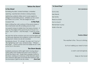 18
“Before the Storm”
In the Street
Rumbling thunder, hurried footsteps, umbrellas
opening, unprotected windows closing sharply.
Lightening suddenly strikes and I cower against a
hedge to avoid being struck. Children run for cover
but there is no cover. The rain begins its hard,
incessant fall. In the Park
Rain is hitting the calm surface of the pond where a
few small boats are still swivelling around, their
occupants trying to shelter from the heavy shower. A
man on the edge of the pond shouts to his son in a
boat, “Don’t panic!” and the reply: “I want to come
in.” At Home
We see that all the windows are shut and the lights are
on because darkness has suddenly come in our small
dining room where we are all crowded.
Somebody shouts, “It’s all right, thunder can’t hurt us.”
“But lightening can!” says, someone else. “Where’s
the dog?”, I want to know and we realise he isn’t with
us but out in the storm.
The Storm Breaks
Suddenly everyone within sight starts moving about
quite swiftly and I realise that each one is trying to
avoid the heavy rain. Inside Tesco people crowd to
the door, looking out anxiously as the heavens open.
The checkout girls peer round their tills hoping to see
the downpour, glad to be dry inside. Jane Seel
55
“A Good Day”
Ann Lawrence
Sunny day
See friends
See family
Read my book
Go to church
Remember to pray
Walk in the rain
Pauline Gilbert
The weather is fine. The sun is shining.
So if out walking you need to have
a warm coat and gloves.
Keep on the move!
 