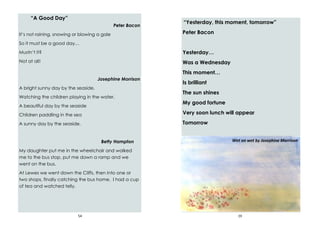 54
“A Good Day”
Peter Bacon
It’s not raining, snowing or blowing a gale
So it must be a good day…
Mustn’t it?
Not at all!
Josephine Morrison
A bright sunny day by the seaside.
Watching the children playing in the water.
A beautiful day by the seaside
Children paddling in the sea
A sunny day by the seaside.
Betty Hampton
My daughter put me in the wheelchair and walked
me to the bus stop, put me down a ramp and we
went on the bus.
At Lewes we went down the Cliffs, then into one or
two shops, finally catching the bus home. I had a cup
of tea and watched telly.
19
“Yesterday, this moment, tomorrow”
Peter Bacon
Yesterday…
Was a Wednesday
This moment…
Is brilliant
The sun shines
My good fortune
Very soon lunch will appear
Tomorrow
Wet on wet by Josephine Morrison
 