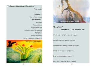 20
“Yesterday, this moment, tomorrow”
Peter Bacon
Yesterday…
Was a Wednesday
This moment…
Is brilliant
The sun shines
My good fortune
Very soon lunch will appear
Tomorrow
Friday – pay day
Off to the pub to play darts.
Wet on wet by John F Tiller
53
“Group Poem”
Peter Bacon , C.J.T. and Jane Seel
We sit and wait for what may happen,
Away in the mists we cannot see.
Thoughts and feelings come unbidden.
Words and phrases wander free.
Shall we ever make a poem?
Not one of us knows what to write!
Wet on wet by Peter Bacon
 