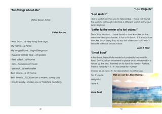 22
“Ten Things About Me”
(After Dean Atta)
Peter Bacon
I was born…a very long time ago.
My name…is Peter.
My longest love…Ingrid Bergman
I have a terrible fear…of spiders
I feel safest…at home
I am…hopeless at music
I am not…a teetotaller
Best place…is at home
Best time is…10:30am on a warm, sunny day
I could easily…make you a Yorkshire pudding.
51
“Lost Objects”
“Lost Watch”
I lost a watch on the way to Telscombe. I have not found
the watch. Although I did find a different watch in the gut-
ter in Brighton.
“Letter to the owner of a lost object”
Dear Sir or Madam , I have found a door knocker on the
meadow near your house. It has a tin back. If it is your door
knocker ,I can bring it up to you this afternoon but I won’t
be able to knock on your door.
John F Tiller
“Small Boat”
A tiny boat, beautifully made but probably too small to
float. So it’s just an ornament to place on a windowsill in a
house by the sea. Painted on its side is its name – Portloe.
There is nobody in it. It’s too small for human
interest so, as I say, it’s for decoration; no other use.
Yet it’s quite
delightful.
I love it.
Jane Seel
Wet on wet by Alan Holmes
 