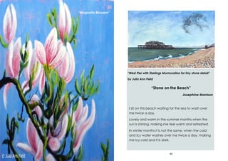 24
“Magnolia Blossom”
49
“West Pier with Starlings Murmuration for tiny stone detail”
by Julia Ann Field
“Stone on the Beach”
Josephine Morrison
I sit on this beach waiting for the sea to wash over
me twice a day.
Lovely and warm in the summer months when the
sun is shining, making me feel warm and refreshed.
In winter months it is not the same, when the cold
and icy water washes over me twice a day, making
me icy cold and it is dark.
 