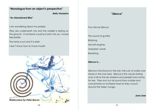 48
“Monologue from an object’s perspective”
Betty Hampton
“An Abandoned Bike”
I am wondering about my pedals.
They are underneath me and the saddle is resting on
the ground. If someone could just pick me up, I would
feel better.
The lamp is out and it is dark.
I don’t know how to move myself.
Watercolour by Peter Bacon
25
“Silence”
Two Minute Silence
The sound of gunfire
Birdsong
Aircraft engines
Unspoken words
Breathing
Silence is…
Silence is the Downs in the rain, the rush of water over
stones in the river bed. Silence is the clouds sinking
over a hill as the sky darkens and people hurry home
for tea. They shut out all sound from outside and
concentrate on buttered toast as they crouch
around the table, hungry.
Jane Seel
 