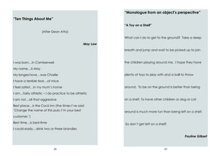 26
“Ten Things About Me”
(After Dean Atta)
May Law
I was born…in Camberwell
My name…is May
My longest love…was Charlie
I have a terrible fear…of mice
I feel safest…in my mum’s home
I am…fairly athletic – I do practice to be athletic
I am not…all that aggressive
Best place…is the Cock Inn (the times I’ve said
‘Change the name of this pub: I’m your best
customer.’)
Best time…is bed-time
I could easily…drink two or three brandies
47
“Monologue from an object’s perspective”
“A Toy on a Shelf”
What can I do to get to the ground? Take a deep
breath and jump and wait to be picked up to join
the children playing around me. I hope they have
plenty of toys to play with and a ball to throw
around. To be on the ground is better than being
on a shelf. To have other children or dog or cat
around is much more fun than being left on a shelf.
So don’t get left on a shelf!
Pauline Gilbert
 