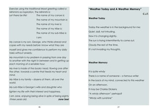 46
Exercise using the traditional Maori greeting called a
Mihimimi as inspiration. The Mihimihi is:
Let there be life! The name of my canoe is:
The name of my mountain is:
The name of my river is:
The name of my tribe is:
The name of my sub-tribe is:
I am:
My canoe is my son, George, who thinks ahead and
copes with my needs before I know what they are
myself and gives me confidence to perform my daily
tasks without anxiety.
My mountain is my problem in passing from one day
to another with the night in between and in getting up
each morning at a sensible hour.
My river is made of the books I read, flowing one after
the other, towards a centre that feeds my heart and
mind.
My tribe is my family – dozens of them, all over the
world.
My sub-tribe is George’s wife and daughter who
lighten my life with their interest and happiness.
I am Jane, enjoying being alive in spite of being eighty
-three years old. Jane Seel
27
“Weather Today and A Weather Memory”
C.J.T.
Weather Today
Today the weather is in the background for me:
Quiet, dull, not intruding.
Now it is changing slightly.
The sun is trying intermittently to come out.
Cloudy the rest of the time.
It’s not invading my thoughts.
Weather Memory
It is quite windy
There is a name of someone – a famous writer
In the back of my mind, connected to this weather
On an afternoon.
It may be Charles Dickens
“A windy afternoon” perhaps?
“Windy with sunshine”
 