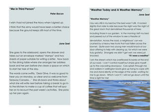 44
“Me in Third Person”
Peter Bacon
I wish I had not joined the Navy when I signed up.
I think that the army would have been a better choice
because the ground keeps still most of the time.
Jane Seel
She goes to the sideboard, opens the drawer and
takes out an envelope marked “stamps” and two
sheets of paper suitable for writing a letter. Now back
to the dining table where she arranges her address
book and her pen before she clears a space on which
to start her task of the day.
The words come swiftly, ‘Dear Olive, It was so good to
hear you on Monday, so clear and so welcome from
faraway Canada…’ She sits back and thinks about
what she will write next before taking a break to go in-
to the kitchen to make a cup of coffee that will spur
her on to recount the past week’s activities. She picks
up her pen again.
29
“Weather Today and A Weather Memory”
Jane Seel
“Weather Memory”
I lay very still in my bed but the bed wasn’t still. It rocked
slightly from side to side because the night was the night of
the great storm that demolished thousands of trees
including those in our garden. In the morning I left my bed
and peered out of the window to see a theatre of
devastation. Across the road, a neighbours’ car was
crushed by a heavy tree trunk that had fallen across the
bonnet. Quite soon two young men would knock at our
door offering to help with clearing up, for which we were
truly grateful. Strangely we didn’t get wet; we were just
shocked. “If I were a weather”
I am the stream which has overflowed its banks at the end
of our road. I can’t control myself but simply give myself
up to the cascading downpour. Cars splash through me
and walkers in wellington boots give up trying to cope with
me and stand silently at the edge of the water, waiting for
me to go down. Which I won’t! I will not go down until the
time is right for me!
Photography Deborah Sloan
 