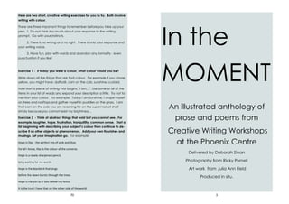 70
Here are two short, creative writing exercises for you to try. Both involve
writing with colour.
There are three important things to remember before you take up your
pen: 1. Do not think too much about your response to the writing
prompt. Go with your instincts.
2. There is no wrong and no right. There is only your response and
your writing voice.
3. Have fun, play with words and abandon any formality - even
punctuation if you like!
Exercise 1 - If today you were a colour, what colour would you be?
Write down all the things that are that colour. For example if you chose
yellow, you might have: daffodil, corn on the cob, sunshine, custard.
Now start a piece of writing that begins, ‘I am…’. Use some or all of the
items in your list of words and expand your description a little. Try not to
mention your colour. For example: Today I am sunshine, I drape myself
on trees and rooftops and gather myself in puddles on the grass. I am
that corn on the cob you are reaching for on the supermarket shelf
simply because you cannot resist my brightness…
Exercise 2 - Think of abstract things that exist but you cannot see. For
example, laughter, hope, frustration, tranquillity, common sense. Start a
list beginning with describing your subject’s colour then continue to de-
scribe it as other objects or phenomenon. Add your own flourishes and
musings. Let your imagination go. For example:
Hope is lilac - the perfect mix of pink and blue.
For all I know, lilac is the colour of the universe.
Hope is a newly-sharpened pencil,
lying waiting for my words.
Hope is the blackbird that sings
before the dawn bursts through the trees.
Hope is the sun as it falls below my fence.
It is the trust I have that on the other side of the world
3
In the
MOMENT
An illustrated anthology of
prose and poems from
Creative Writing Workshops
at the Phoenix Centre
Delivered by Deborah Sloan
Photography from Ricky Purnell
Art work from Julia Ann Field
Produced in situ.
 