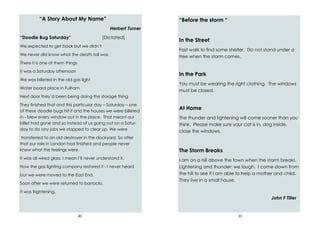 40
“A Story About My Name”
Herbert Turner
“Doodle Bug Saturday” [Dictated]
We expected to get back but we didn’t
We never did know what the death toll was
There it is one of them things
It was a Saturday afternoon
We was billeted in the old gas light
Water board place in Fulham
Next door they’d been being doing the storage thing
They finished that and this particular day – Saturday – one
of these doodle bugs hit it and the houses we were billeted
in - blew every window out in the place. That meant our
billet had gone and so instead of us going out on a Satur-
day to do any jobs we stopped to clear up. We were
transferred to an old destroyer in the dockyard. So after
that our role in London had finished and people never
knew what the feelings were.
It was all wired glass. I mean I’ll never understand it.
How the gas lighting company restored it - I never heard
but we were moved to the East End.
Soon after we were returned to barracks.
It was frightening.
33
“Before the storm “
In the Street
Fast walk to find some shelter. Do not stand under a
tree when the storm comes.
In the Park
You must be wearing the right clothing. The windows
must be closed.
At Home
The thunder and lightening will come sooner than you
think. Please make sure your cat is in, dog inside,
close the windows.
The Storm Breaks
I am on a hill above the town when the storm breaks.
Lightening and thunder: we laugh. I come down from
the hill to see if I am able to help a mother and child.
They live in a small house.
John F Tiller
 