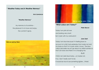 34
“ Weather Today and A Weather Memory”
Ann Lawrence
“Weather Memory”
My memory is of sunshine –
the pleasure it is to have and enjoy,
the comfort it gives.
Wet on wet by Pera
39
“What colour am I today?”
Peter Bacon
Today I am pink all over
and looking very smart.
But I clash with my wristwatch!
Jane Seel
Today I am blue because I’m feeling blue on
account of a fall I had yesterday that made me twist
my body so that I’m in pain when I move. The blue
colour pervades me as I go about my daily business so
that I am blue and there is no changing me.
C.J.T.
I think I am dark blue today…or maybe not.
If so, I don’t really want to be.
It would be nice to be something lighter…I think!
Wet on wet by John F Tiller
 