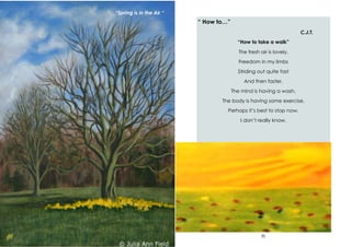 38
“Spring is in the Air “
35
“ How to…”
C.J.T.
“How to take a walk”
The fresh air is lovely,
Freedom in my limbs
Striding out quite fast
And then faster.
The mind is having a wash.
The body is having some exercise.
Perhaps it’s best to stop now.
I don’t really know.
 