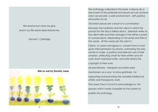 4
We receive but what we give,
and in our life alone does Nature live.
Samuel T. Coleridge
Wet on wet by Dorothy Laker
69
The anthology collected in this book is above all, a
document of the potential and results we can achieve
when we provide a safe environment, with positive
stimulation for all.
'Dictated' pieces are a result of a conversation
between the facilitator and the client in which the
prompt for the day is talked about. Deborah writes as
the client talks and then arranges it into either a poem
or a prose piece, depending on the sense and feel of
the words. All the words are the client’s.
Clients or carers had signed a consent form or had
given their permission by phone, authorizing the day
centre to make a positive and relevant use of their
creation, attributing credit for their written and art
work. Each individual writer and artist retains the
copyright of their work.
All practitioners, therapists and artists were
mentioned, as a way to show gratitude, for
supporting and promoting this valuable intellectual,
artistic and therapeutic work.
The Lewes Town Council is acknowledge as the
sponsor which made it possible for the charity to
publish this anthology.
 