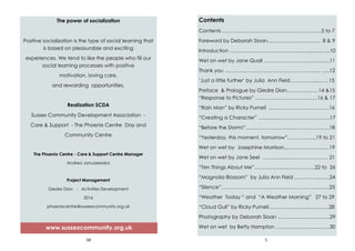 68
The power of socialization
Positive socialization is the type of social learning that
is based on pleasurable and exciting
experiences. We tend to like the people who fill our
social learning processes with positive
motivation, loving care,
and rewarding opportunities.
Realization SCDA
Sussex Community Development Association -
Care & Support - The Phoenix Centre Day and
Community Centre
The Phoenix Centre - Care & Support Centre Manager
Andrea Januszewska
Project Management
Giedre Dian - Activities Development
2016
phoenixcentre@sussexcommunity.org.uk
www.sussexcommunity.org.uk
5
Contents
Contents …………………………………………………..5 to 7
Foreword by Deborah Sloan…..…………..…………. 8 & 9
Introduction ……………………………………..…..…...…...10
Wet on wet by Jane Quail …………………….……...…...11
Thank you ………………………………………………... …..12
‘Just a little further’ by Julia Ann Field……….….....……13
Preface & Prologue by Giedre Dian……….………14 &15
“Response to Pictures” ………………………….……16 & 17
“Rain Man” by Ricky Purnell .....………………….……….16
“Creating a Character” ……...…………………………….17
“Before the Storm!”…...….………………...……….……….18
“Yesterday, this moment, tomorrow”…………......19 to 21
Wet on wet by Josephine Morrison...……………….…...19
Wet on wet by Jane Seel ………....…..…………………. 21
“Ten Things About Me”..…………..…..…………….22 to 26
“Magnolia Blossom” by Julia Ann Field ..…………..…...24
“Silence”………………………………………………..……...25
“Weather Today “ and “A Weather Morning” 27 to 29
“Cloud Gull” by Ricky Purnell…………………...….……...28
Photography by Deborah Sloan ………………………….29
Wet on wet by Betty Hampton …………………....……..30
 