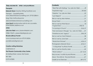 66
Easy access to: Artists and practitioners
Therapists
Deborah Sloan Creative Writing Facilitator and
Therapist - CreatePlayWrite
www.deborahsloancounselling.com, 07753 228616
blog: http://withoutissue.live
deborah@deborahsloancounselling.com
Jane Quail transformative artist & arts counsellor,
07941950354, jtq@live.co.uk
Artists
Julia Ann Field www.JuliaAnnFieldArt.com,
07884 192673 , juliaannfield@gmail.com
Ricardo (Ricky) Purnell
www.ricardopurnell.com 07919130324,
purnellricardo@gmail.com
Creative writing Workshop
Is delivered at
The Phoenix Community & Day Centre
26 Malling Street, Lewes, East Sussex
BN7 2RD
01273 472005
7
Contents
“West Pier with Starlings “ by Julia Ann Field ….…….49
“Inspiration bag “ ……………..…………….……...50 &52
“Dolphins “ by Julia Ann Field …….…….……….…….50
“Lost Objects” ……………………….…………………..51
Wet on wet by Alan Holmes …………………………...51
Group Poem …………..………………………….…...….53
Wet on wet by Peter Bacon …………...………..……. 53
“A good Day”….…….………………………….54& 55
”A morning in Church” ……………………...……56 & 57
“Fast and loose in Perugia “ by Julia Ann Field …...57
“Inheritance and Legacy” ……………………..58 & 59
Wet on wet by Carol Paterson …..………...………….58
Wet on wet by Jane Seel ….……………………….…..59
“Words from Pictures”….……………………..…...60 & 61
Photography Deborah Sloan …..………….……60 & 61
“ A Dog Nose” by Ricky Purnell ….……..…..………..62
Wet on wet by Dorothy Laker ….……...……….. …...63
“Word workout “ …...…………………………….62 to 65
Easy access to artists & practitioners…………...…...66
About the artists & the practitioners ………….…….67
Credits & two Exercises …..…...………..…...…..68 to 70
 