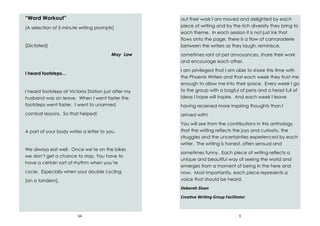 64
“Word Workout”
(A selection of 5 minute writing prompts)
[Dictated]
May Law
I heard footsteps…
I heard footsteps at Victoria Station just after my
husband was on leave. When I went faster the
footsteps went faster. I went to unarmed
combat lessons. So that helped!
A part of your body writes a letter to you.
We always eat well. Once we’re on the bikes
we don’t get a chance to stop. You have to
have a certain sort of rhythm when you’re
cycle. Especially when your double cycling
[on a tandem].
9
out their work I am moved and delighted by each
piece of writing and by the rich diversity they bring to
each theme. In each session it is not just ink that
flows onto the page; there is a flow of camaraderie
between the writers as they laugh, reminisce,
sometimes rant at pet annoyances, share their work
and encourage each other.
I am privileged that I am able to share this time with
the Phoenix Writers and that each week they trust me
enough to allow me into their space. Every week I go
to the group with a bagful of pens and a head full of
ideas I hope will inspire. And each week I leave
having received more inspiring thoughts than I
arrived with!
You will see from the contributions in this anthology
that the writing reflects the joys and curiosity, the
struggles and the uncertainties experienced by each
writer. The writing is honest, often sensual and
sometimes funny. Each piece of writing reflects a
unique and beautiful way of seeing the world and
emerges from a moment of being in the here and
now. Most importantly, each piece represents a
voice that should be heard.
Deborah Sloan
Creative Writing Group Facilitator
 