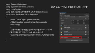 カスタムイベントをC#から呼び出す
using System.Collections;
using System.Collections.Generic;
using UnityEngine;
using Bolt; //BoltをC#で制御するためのNameSpace
public class TestEvent : MonoBehaviour
{
public GameObject gameController;
// Start is called before the first frame update
void Start()
{
//第一引数 : 呼び出したいイベントを持つオブジェクト
　　　//第二引数：呼び出したいカスタムイベント名
CustomEvent.Trigger(gameController, "ChangeText");
}
}
 