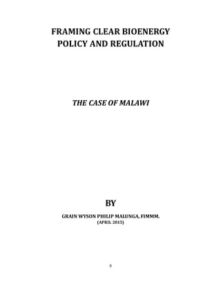 0
FRAMING CLEAR BIOENERGY
POLICY AND REGULATION
THE CASE OF MALAWI
BY
GRAIN WYSON PHILIP MALUNGA, FIMMM.
(APRIL 2015)
 