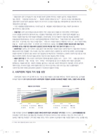 19
-­­마을기업의 경우 공간지원금과 용도에 제한이 적은 사업비 등의 차별화 된 지원 정책이 지역주민들의
소규모 창업을 상대적으로 용이하게 하는 디딤돌로 작용하였음. 반면 정책 초기 참여기업의 폐업율이 높고,
의외로 서울형 마을기업 지원기업들의 폐업율도 33%에 달함. 2015년 8월까지 마을기업 육성을 담당했던
마을공동체지원센터에서는 2015년 사회적경제정책협의회 지역화TF에서 “마을기반을 갖춘 서울시 마을기업은
30% 이내”라 분석함. 이는 대도시 마을기업이 ‘커뮤니티 기반을 이용하고 확충하는 비즈니스’로서 가동되기에는
마을 내 ‘호혜적 경제 관계망’이 취약한 것이 주원인이라 사료됨. 이에 현재의 안행부 제도에 맞춘 마을기업의
양적확충 보다는 마을기반 모범사례의 성공요인 분석과 확산을 위한 기반 정비기가 필요하리라 봄.
-­사회적기업의 경우는 2011년부터 고용노동부 지원 하에 매년 100팀의 청년 사회적기업가가 서울시에서 육성되나
(예비)사회적기업 진입률은 10% 이내에 그침. 특히 고용부의 청년 소셜벤처 및 사회적기업 정책은 사회적경제를
포함한 제3섹터 전 분야로 청년 세대가 대거 등장하는데 핵심적으로 기여하였으나, 현재의 사회적기업 인증 및 지원
제도의 전면적 개편이 추진되지 않을 경우에 기업가의 세대 계승에 난맥이 우려됨.
-­서울시 공유기업 중 70% 이상이 사회적경제 지원제도를 통해 성장함. 쏘카·그린카·우주· 서울소셜스탠다드
·집밥·열린옷장·키플·위즈돔·잇다·자락당·마이리얼트립 등 다수가 해당함. 반면 서울시 공유경제
정책에서는 이들에 대한 행·재정적 지원에도 불구하고 그에 따른 사회적 책무(대주주 지분제한, 이익의 공익적
재투자 등)는 부과하지 않음. 이에 이들에 대한 민간 투자가 증가하는 반면 규모 있는 청년 소셜벤처들의
사회적기업 전환 지체와 공유경제의 상업화가 가속화되지 않을까 우려됨.
2. 사회적경제 기업의 가치 창출 성장
사회적경제 기업의 수적 증가뿐 아니라, 기업 당 평균 매출과 고용 창출 면에서도 꾸준한 성장세 보임. 실가동률
64%를 적용하여 2011년과 2015년의 사회적경제 기업들의 성과를 비교해보면 매출은 100%, 고용은 46% 증가함.
이를 부문별로 살펴보면 총매출의 성장은 (예비)사회적기업이 48%(평균 16억 원)를 차지하고, 소비자생활협동조합
24%(평균 103억 원)과 신생 협동조합 25%(평균 3억 원)으로 이어지나 부문 내부에서 기업 간의 격차가 매우 큰
상태임. 자활기업 2%(평균 1.3억 원)은 매출 규모는 적으나 생계비 수급자들의 자활 기반을 만들어 나가는 성과를 보임.
-­협동조합의 경우 조직설립 후 사업 개시를 유보한 상태에 머무르는 비율이 높은데, 사업을 운영하지
않는 원인은 ‘사업모델 미비(30.4%)’, ‘충분한 조합원 미확보(18.1%)17)’등으로 조사됨. 이에 협동조합
설립지원이 단순한 법적 설립정보 제공이 아니라 비즈니스모델 수립을 돕는 예비등록제 및 모범사례 제시 등
창업보육의 강화 필요.
­- 다만 서울협동조합협의회에서는 이러한 높은 휴·폐업율이 재정지원을 받지 않는 자발적 결사체로서
불가피하다는 점을 강조함.
17) 기재부, 제2차 협동조합 실태조사 결과, 2016
1,600,000
6890억원
1조 380억원
인증사회적기업
- 서울시 인증사회적기업 평균매출은 ’12년 11.2억에서 ’14년 24.3억으로 성장하였고, (동 기간 중위값은 ‘12년 4.4억원에서 ‘14년 5.0억원으로 증가)
-‘14년 연평균 매출 예비사회적기업 4.0억, 협동조합 3.0억, 마을기업 0.8억, 자활기업 1.4억 규모
예비사회적기업 협동조합
마을기업 자활기업 소비생협
1조 2,810억원
1조 4,600억원
1,400,000
1,200,000
1,000,000
800,000
600,000
400,000
200,000
2012년 2012년2013년 2014년 2015년
매출규모 (단위:백만원)
지난 5년간 사회적경제 기업의 양적 증가 뿐 아니라, 기업당 매출 및 고용 규모에서도 꾸준히 증가
매출은 100%, 고용은 50% 성장
고용규모 (명)
16,000
18,000
20,000
10,400명
13,400명
15,000명
17,900명
14,000
12,000
10,000
8,000
6,000
4,000
2,000
2013년 2014년 2015년
인증사회적기업 예비사회적기업 협동조합
마을기업 자활기업 소비생협
0818 5 - ( ).indd 19 2016-08-20 2:18:01
 