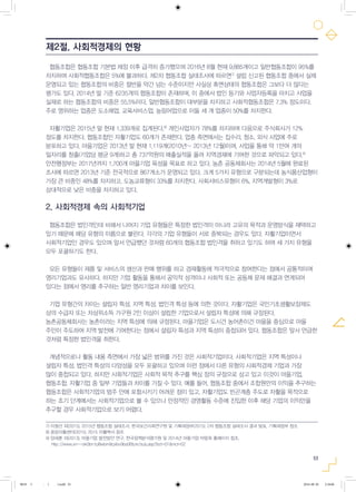 53
협동조합은 협동조합 기본법 제정 이후 급격히 증가했으며 2016년 8월 현재 9,885개이고 일반협동조합이 95%를
차지하며 사회적협동조합은 5%에 불과하다. 제2차 협동조합 실태조사에 따르면7)
설립 신고된 협동조합 중에서 실제
운영되고 있는 협동조합의 비중은 절반을 약간 넘는 수준이지만 사실상 휴면상태의 협동조합은 그보다 더 많다는
평가도 있다. 2014년 말 기준 6235개의 협동조합이 존재하며, 이 중에서 법인 등기와 사업자등록을 마치고 사업을
실제로 하는 협동조합의 비중은 55.5%이다. 일반협동조합이 대부분을 차지하고 사회적협동조합은 7.3% 정도이다.
주로 영위하는 업종은 도소매업, 교육서비스업, 농림어업으로 이들 세 개 업종이 50%를 차지한다.
자활기업은 2015년 말 현재 1,339개로 집계된다.8)
개인사업자가 78%를 차지하며 다음으로 주식회사가 12%
정도를 차지한다. 협동조합인 자활기업도 60개가 존재한다. 업종 측면에서는 집수리, 청소, 외식 사업에 주로
분포하고 있다. 마을기업은 2013년 말 현재 1,119개(2010년~ 2013년 12월)이며, 사업을 통해 약 1만여 개의
일자리를 창출(기업당 평균 9개)하고 총 737억원의 매출실적을 올려 지역경제에 기여한 것으로 파악되고 있다.9)
안전행정부는 2017년까지 1,700개 마을기업 육성을 목표로 하고 있다. 농촌 공동체회사는 2014년 5월에 완료된
조사에 따르면 2013년 기준 전국적으로 867개소가 운영되고 있다. 크게 5가지 유형으로 구분되는데 농식품산업형이
가장 큰 비중인 48%를 차지하고, 도농교류형이 33%를 차지한다. 사회서비스유형이 6%, 지역개발형이 3%로
상대적으로 낮은 비중을 차지하고 있다.
2. 사회적경제 속의 사회적기업
협동조합은 법인격인데 비해서 나머지 기업 유형들은 특정한 법인격이 아니라 고유의 목적과 운영방식을 채택하고
있기 때문에 해당 유형의 이름으로 불린다. 각각의 기업 유형들이 서로 중복되는 경우도 있다. 자활기업이면서
사회적기업인 경우도 있으며 앞서 언급했던 것처럼 60개의 협동조합 법인격을 취하고 있기도 하여 세 가지 유형을
모두 포괄하기도 한다.
모든 유형들이 제품 및 서비스의 생산과 판매 행위를 하고 경제활동에 적극적으로 참여한다는 점에서 공통적이며
영리기업과도 유사하다. 하지만 기업 활동을 통해서 공익적 성격이나 사회적 또는 공동체 문제 해결과 연계되어
있다는 점에서 영리를 추구하는 일반 영리기업과 차이를 보인다.
기업 유형간의 차이는 설립자 특성, 지역 특성, 법인격 특성 등에 의한 것이다. 자활기업은 국민기초생활보장제도
상의 수급자 또는 차상위소득 가구원 2인 이상이 설립한 기업으로서 설립자 특성에 의해 규정된다.
농촌공동체회사는 농촌이라는 지역 특성에 의해 규정된다. 마을기업은 도시건 농어촌이건 마을을 중심으로 마을
주민이 주도하여 지역 발전에 기여한다는 점에서 설립자 특성과 지역 특성이 중첩되어 있다. 협동조합은 앞서 언급한
것처럼 특정한 법인격을 취한다.
개념적으로나 활동 내용 측면에서 가장 넓은 범위를 가진 것은 사회적기업이다. 사회적기업은 지역 특성이나
설립자 특성, 법인격 특성의 다양성을 모두 포괄하고 있으며 이런 점에서 다른 유형의 사회적경제 기업과 가장
많이 중첩되고 있다. 하지만 사회적기업은 사회적 목적 추구를 핵심 정의 규정으로 삼고 있고 이것이 마을기업,
협동조합, 자활기업 중 일부 기업들과 차이를 가질 수 있다. 예를 들어, 협동조합 중에서 조합원만의 이익을 추구하는
협동조합은 사회적기업의 범주 안에 포함시키기 어려운 점이 있고, 자활기업도 빈곤계층 주도로 자활을 목적으로
하는 초기 단계에서는 사회적기업으로 볼 수 있으나 안정적인 경영활동 수준에 진입한 이후 해당 기업의 이익만을
추구할 경우 사회적기업으로 보기 어렵다.
7) 이철선 외(2015), 2015년 협동조합 실태조사, 한국보건사회연구원 및 기획재정부(2015), 2차 협동조합 실태조사 결과 발표, 기획재정부 참조
8) 중앙자활센터(2015), 2015 자활백서 참조
9) 양세훈 외(2013), 마을기업 발전방안 연구, 한국정책분석평가원 및 2014년 마을기업 박람회 홈페이지 참조.
http://www.xn--ok0bn1p8wbm9cj4sv9bs06b.kr/sub.asp?bct=01&mct=02
제2절. 사회적경제의 현황
0818 5 - ( ).indd 53 2016-08-20 2:18:06
 