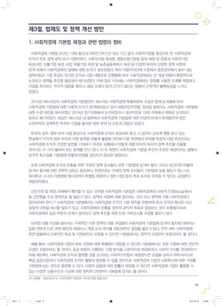 57
1. 사회적경제 기본법 제정과 관련 법령의 정비
사회적경제 기본법 요구는 19대 총선과 이어진 2012년 대선 기간 중의 사회적기업을 중심으로 한 사회적경제
조직의 주요 정책 공약 요구 사항이었다. 사회적기업 육성법, 협동조합기본법 등의 제정 및 운용과 사회적기업
육성사업, 자활기업 육성 사업, 마을기업 육성 및 농촌공동체회사 육성 등 다양한 부처의 다양한 정책 사업의
전개 속에서 사회적경제의 실체에 대한 논의가 성숙되었다. 특히 지방자치단체 수준에서 중앙정부에서 쏟아 내는
정책사업과 기업 육성이 유사한 조직과 사업 내용으로 진행됨에 따라 사회적경제라는 큰 개념 위에서 통합적으로
논의하고 정책을 추진할 필요성이 제기되었다. 이에 일부 지자체는 사회적경제라는 명칭를 사용한 조례를 제정하고
사업을 추진하는 적극적 대응을 했으나, 해당 조례의 법적 근거가 없다는 점에서 근원적인 불확실성을 느끼고
있었다.
2014년 새누리당의 사회적경제 기본법안이 새누리당 사회적경제 특별위원회 구성과 함께 논의됨에 따라
사회적경제 기본법에 대한 사회적 논의가 본격화되었고 당시 새정치민주연합, 정의당 등에서도 사회적경제 기본법에
대한 수정 대안을 제시하였고 2014년 정기국회에서 논의되었으나 결과적으로 19대 국회에서 제대로 논의되지
못하고 폐기되었다. 여당인 새누리당 내 일부에서 사회적경제 기본법에 대한 이념적 반대가 존재했으며 법안
소관부처와 정책추진 부처의 지정을 둘러싼 정부 부처 내 논란과 대립이 있었다.
한국의 경우, 정부 부처 사업 중심으로 사회적경제 조직이 육성되어 왔고 그 성격이 강하게 영향 받고 있는
현실에서 각각의 정부 부처의 지원 동력을 어떻게 활용할 것이며 다른 측면에서 부처별 독립적 사업 추진으로는
사회적경제 조직의 건전한 발전을 기대하기 어려운 상황에서 어떻게 개별 부처의 독자적 정책 추진을 조율할
것이냐는 두 가지 풀어야 하는 문제를 안고 있다. 이 두 측면이 사회적경제 기본법 추진의 주요한 배경이라는 점에서
한국적 특수성을 기본법에 어떻게 반영할 것인지가 중요한 쟁점이다.
또한 사회적경제 조직의 진흥을 위한 구체적 정책 조치들이 과연 기본법에 담겨야 할지 그리고 담긴다면 어떻게
담겨야 할지에 대한 전략적 검토도 필요하다. 한편으로는 구체적 정책 조치들이 기본법에 실릴 필요가 있느냐는
회의론과 그나마 기본법에 명시되어야 특별법 제정이나 정부 사업 등의 후속 조치로 이어질 수 있다는 긍정론이
대립되어왔다.
선진국의 법 제정 사례에서 확인할 수 있는 것처럼 사회적경제 기본법은 사회적경제의 사회적 인정(recognition)
을 선언함을 주요 목적으로 할 필요가 있다. 정책과 사업에 의해 정의되는 것이 아닌 원칙에 의해 사회적경제가
정의되어야 한다.10)
사회적경제 기본법에서는 사회적경제 조직의 기본 원칙을 천명하여 유사 조직과 형식이 아닌
실질적 구분을 제시할 필요가 있고, 사회적경제의 진흥을 정부의 공익적 목표로 설정하는 것이 포함됨으로써
사회적경제와 공공 부문의 관계가 정의되고 정책 추진을 위한 민관 거버넌스를 규정할 필요가 있다.
이러한 내용 이상을 넘어서는 구체적인 지원 정책의 내용 규정들이 사회적경제 기본법에 담겨야 할지에 대해서는
입법 전략과 다른 관련 법안의 제정이나 개정 논의 추이를 검토하면서 결정될 필요가 있다. 만약 여타 사회적경제
관련 법들에서 구체적인 육성 및 지원방안이 규정될 수 있다면 기본법에서는 원칙적 규정만이 포함되어도 될 것이다.
예를 들어, 사회적경제 기업의 판로 지원에 대한 특별법이 제정될 수 있다면 기본법에서는 판로 지원에 대한 선언적
규정만 포함되어도 될 것이다. 공공 부문이 수행하는 사업 방식을 근본적으로 재검토하고 사회적 가치를 극대화하기
위해 제3섹터, 사회적경제 조직과 협력할 것을 요구하는 사회적가치법이 제정된다면 조달을 넘어서 위탁서비스와
핵심 공공사업까지 사회적경제 조직이 활발히 참여할 수 있을 것이므로 사회적경제 기업의 사회혁신에 대한 기여를
기본법에 담는 것으로 충분할 수 있다. 사회적 금융에 대한 법률이 제정될 수 있다면 사회적경제 기업이 활용할 수
있는 다양한 금융수단과 기금에 대한 원칙적 선언만이 기본법에 담겨도 될 것이다.
제3절. 법제도 및 정책 개선 방안
10) 김혜원·양동수(2014), 사회적경제 기본법의 의의와 입법 쟁점 참조
0818 5 - ( ).indd 57 2016-08-20 2:18:06
 