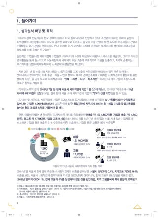 6
2014년 말 서울시 전체 경제 규모에서 사회적경제의 비중을 살펴보면, 서울시 GRDP의 0.4%, 지역고용 기여도 0.4%
수준을 보임. 서울시 사회적경제 정책지표에 따르면 2020년까지 GRDP 2%, 전체 고용의 8% 달성을 목표로 했고,
2016년 말까지 GRDP 1%, 전체 고용의 4%를 달성해야 했던 것을 감안하면, 지역 고용률에서 특히 분발이 요구됨.
1. 성과분석 배경 및 목적
다수의 경제 전문가들이 한국 경제의 위기가 더욱 심화되리라고 전망하고 있다. 조선업의 위기는 거제와 울산의
지역경제와 시민생활 서비스 수요의 급격한 위축으로 이어지고, 중국의 기술 산업의 발전 속도에 국내 자동차 산업과
IT업체들도 위기 경영을 선포하기도 한다. 이러한 위기 국면에서 지역에 순환되는 부가가치를 생산하며 지역고용과
재투자를 이룰 주체는 누구일까?
일반적인 기업들처럼, 사회적경제 기업들도 커뮤니티의 수요에 대응하여 제품이나 서비스를 제공한다. 그리고 이러한
경제활동을 통해 동시적으로 노동시장에서 배제되기 쉬운 계층에 우호적으로 고용을 창출하고, 지역에 순환되는
부가가치를 생산하여 재투자하며, 사회문제 해결방법을 혁신한다.
지난 2011년 말 서울시와 시민사회는 사회적경제를 고용 창출의 수단으로만 바라보는 양적 확충 정책에서
벗어나고자 합의하였고, 이후 줄곧‘서울 시민의 행복도 제고와 경제민주화에 기여하는 사회적경제의 활성화를 위한
생태계 조성’을 공동 목표로 사회적경제의‘인재 - 자본 - 시장 - 자조기반’이라는 네 개의 기둥이 조성되도록
새로운 정책을 개발해 옴.
이러한 노력의 결과, 2016년 7월 말 현재 서울시 사회적경제 기업 은 3,318개소로, 2011년 718개소에서 5년
사이에 4배 이상의 성장을 보임. 결국 현재 서울 소재 사회적경제 기업의 78%가 신생 기업임을 알 수 있음.
2015년 말 기준으로, 사회적경제 기업은 3,054개소로 집계되었으나 신생 조직들의 실 가동률이 낮아 수익활동이
일어나는 기업은 1,960개소(64%)에 그침. 이에 신규 창업지원에 치우치기 보다는 휴·폐업 기업들의 실가동율을
높이는 환경 조성에 노력을 기울여야 할 때임.
그림1) 2015년 서울시 사회적경제의 가치 창출 개요
2015년말 서울의 사회적경제 기업 3,054개소중 영업매출을 보이는 1,960개소를 기준해 볼 때, 연매출 1조 4,600억원,
총고용 17,900명으로 서울시 GRDP의 0.4%, 고용의 0.4% 비중 보임
비교) 최근 7년 내 서울시 일반 창업법인과 비교 시 평균 매출의 21%, 평균 고용의 93% 수준
서울시 취업자의 0.4%
서울시 창업기업 법인 평균고용 9.8명의 93%
서울시 창업기업 법인 평균매출 36억의 21%
사회적기업 협동조합 마을기업
2015년말,
유효기업 기준
자활기업 소비생협
고용
매출
기업당 평균매출
기업당 평균고용
7억 4,500 만원
9.1 명
17,900명
서울시 GRDR의 0.4%
사회적기업
22%
협동조합
62%
마을기업
5%
자활기업
9%
1조 4,600억원
1,960
인당 평균매출
8,160 만원
소비생협
2%
그림1) 2015년 서울시 사회적경제의 가치 창출 개요
2)
1)
한편, 이들이 만들어 낸 핵심적인 경제사회적 가치를 측정해보면 연매출 약 1조 4,600억원 (기업당 매출 7억 4,500
만원), 총고용 약 17,900명(기업당 고용 9.1명)으로 나타남. 이를 최근 7년 내 창업한 서울 시내 일반 기업체들과
비교하면 기업당 평균 매출은 21% 수준으로 아직 미흡하나, 기업당 평균 고용은 93% 수준임3)
4)
Ⅰ. 들어가며
1) 서울시 (예비)사회적기업, 협동조합, 마을기업, 자활기업, 소비생협 현황 (2016년 7월말 기준)
2) 기획재정부,‘제2차 협동조합 실태조사 결과’(2016. 1), 서울시사회적경제지원센터, 서울시 마을기업 현황 (2016. 5)서울광역자활센터,
2015년 서울시 자활기업 현황 (2016. 6)
3) 중소기업청,‘2015년 창업기업 실태조사’(2016. 5)
4) 서울시,‘사회적경제 종합지원계획’(2012. 3)
0818 5 - ( ).indd 6 2016-08-20 2:17:59
 