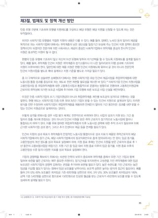 65
인증 유형 구분에 기초하여 유형별 지원제도를 구상하고 해당 유형은 해당 지원을 신청할 수 있도록 하는 것은
부적절하다.
하지만 사회적기업 유형별로 적절한 지원의 내용은 다를 수 있다. 예를 들어, 장애인, 노숙인 등의 일자리 제공을
목적으로 하는 사회적기업에 대해서는 취약계층의 낮은 생산성을 일정기간 보상해 주는 인건비 지원 정책이 중요한
정책수단이 되겠지만 전문가에 의한 사회서비스 제공이 중심인 사회적기업에서 취약계층 중심의 한시적 인건비
지원은 효과적인 지원이 될 수 없다.
현행의 인증 유형에 기초하지 않고 자신의 미션 유형에 맞추어 자기선택을 할 수 있도록 지원제도를 설계할 필요가
있다. 예를 들어, 취약계층 인건비 지원은 취약계층의 장기고용이나 더 나은 일자리로의 이행 성과에 기초하여
지원이 이루어져야 한다. 일반인에 대한 채용 지원은 현행 인건비 지원제도에 묶어서 갈 것이 아니라 전문인력
인건비 지원사업을 별도로 확대 설계하고 지원 기준을 별도로 가져갈 필요가 있다.
좀 더 구체적으로 상술하면 김혜원(2013)에서는 현행 사회적기업 대상 인건비 제공사업을 취업취약계층에 대한
노동시장 통합 성과를 중심으로 하는 제도로 전면 개편할 필요성을 제시한 바 있다.14)
사회적기업 인건비 지원사업을
고용안정사업 중 취업취약계층에 대한 고용촉진사업과 통합적으로 운용하는 방향으로 전환하여 고용촉진지원금에
근로자의 취약성에 의거한 보조금 사업에 추가하여 기업 유형에 따른 보조금 사업 신설을 제안하였다.
이것은 인증 사회적기업의 초기 기업지원금이 아니라 취업취약계층 개인별 보조금의 성격으로 전환하는 것을
말한다. 현행 제도는 사회적기업 인증 이후 최대 3년간 기업이 받을 수 있는 인건비 지원으로 설계되어 있다. 이러한
방식을 전면 수정하여 사회적기업이 취업취약계층을 채용하면 언제든지 얼마의 기간 동안이든 성과를 내면 받을 수
있는 인건비 지원금으로 설계하자는 것이다.
이렇게 성격을 변화시킬 경우 사업 평가 체계도 전면적으로 바뀌어야 한다. 사업의 성과가 지원 받는 기간 중
일자리 창출 개수에 한정되는 것이 아니라 인건비 지원을 받은 취약 근로자가 장기적으로 노동시장에 얼마나
통합되는지 여부가 된다. 이를 위해 참여한 취업취약계층의 이후 노동시장 경력에 대한 추적 조사가 필요하며 이에
근거한 사회적기업 성과 평가, 그리고 추가 인센티브 제공 등을 연계할 필요가 있다.
인건비 지원의 성과 목표가 취약계층의 안정적인 노동시장 통합이므로 성과 지표가 채용된 취약근로자의 해당
사회적기업에서의 장기 근속, 해당 사회적기업에서의 정규직화만으로 좁게 정의되어서는 안 된다. 임금 증가율,
고용안정성의 개선 정도를 성과 목표로 설정해야 하며, 지원 종료 후에는 인건비 지원을 받은 근로자의 종료 후 1
년 동안의 고용보험사업장 취업기간, 지원 기간 중 임금 대비 지원 종료 이후의 임금 증가율, 지원 종료 이후의
고용안정성 수준 등의 다양한 지표를 성과 목표로 설정해야 한다.
기업의 경쟁력을 확보하기 위해서는 숙련된 인력의 보유가 중요하며 취약계층 중에서 오랜 기간 기업과 함께
일하며 숙련을 쌓은 근로자는 매우 중요한 자원이다. 장기근속을 유지하면서 고숙련을 가진 취약계층에 대한 임금
보조금은 사회적기업의 경쟁력 강화라는 관점을 추가하여 보완될 필요가 있다. 높은 숙련도를 가진 근로자는 높은
임금을 지급할 필요가 있다는 점에서 임금 보조율을 낮추더라도 보조액 상한은 높이는 방식의 접근이 필요하다. 예를
들어 2차 년도 60% 보조율은 최저임금 기준 60만원을 상한으로 하되, 3차 년도 30% 보조율은 최저임금의 180%
금액 기준 54만원을 상한으로 함으로써 150만원으로 인상된 월급을 받는 근로자가 45만원의 보조를 받을 수 있도록
섬세하게 설계될 필요가 있다.
제3절. 법제도 및 정책 개선 방안
14) 김혜원(2013), 사회적기업 육성사업의 중기 재정 투자 방향, 중기재정운용계획 자료집
0818 5 - ( ).indd 65 2016-08-20 2:18:06
 