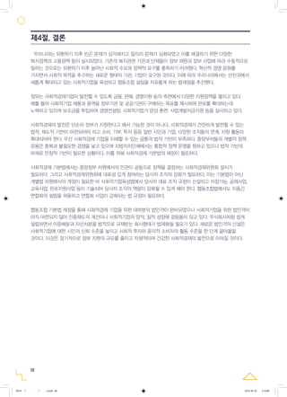 우리나라는 외환위기 이후 빈곤 문제가 심각해지고 일자리 문제가 심화되었고 이를 해결하기 위한 다양한
복지정책과 고용정책 등이 실시되었다. 기존의 복지관련 기관과 단체들이 정부 재원과 정부 사업에 따라 수동적으로
일하는 것으로는 외환위기 이후 늘어난 사회적 수요와 정책적 요구를 충족하기 어려웠다. 혁신적 경영 문화를
가지면서 사회적 목적을 추구하는 새로운 형태의 기관, 기업이 요구된 것이다. 이에 따라 우리나라에서는 선진국에서
새롭게 확대되고 있는 사회적기업을 육성하고 협동조합 설립을 자유롭게 하는 법제정을 추진했다.
정부는 사회적경제기업이 발전할 수 있도록 금융, 판매, 경영지원 등의 측면에서 다양한 지원정책을 펼치고 있다.
예를 들어 사회적기업 제품과 용역을 정부기관 및 공공기관이 구매하는 목표를 제시하여 판로를 확대하는데
노력하고 있으며 보조금을 투입하여 경영컨설팅, 사회적기업가 양성 훈련, 사업개발자금지원 등을 실시하고 있다.
사회적경제의 발전은 단순히 정부가 지원한다고 해서 가능한 것이 아니다. 사회적경제가 건전하게 발전할 수 있는
법적, 제도적 기반이 마련되어야 하고 소비, 기부, 투자 등등 일반 시민과 기업, 다양한 조직들의 연계, 지원 활동이
확대되어야 한다. 우선 사회적경제 기업을 이해할 수 있는 공통의 법적 기반이 부족하다. 중앙부처들의 개별적 정책
운용은 중복과 불필요한 경쟁을 낳고 있으며 지방자치단체에서는 통합적 정책 운영을 원하고 있으나 법적 기반의
부재로 안정적 기반이 필요한 상황이다. 이를 위해 사회적경제 기본법의 제정이 필요하다.
사회적경제 기본법에서는 중앙정부 차원에서의 민관이 공동으로 정책을 결정하는 사회적경제위원회 설치가
필요하다. 그리고 사회적경제위원회에 대표성 있게 참여하는 당사자 조직의 강화가 필요하다. 이는 기본법이 아닌
개별법 차원에서의 개정이 필요한 바 사회적기업육성법에서 당사자 대표 조직 규정이 신설되고 자정기능, 공제사업,
교육사업, 판로지원사업 등이 기술되어 당사자 조직의 역량이 강화될 수 있게 해야 한다. 협동조합법에서도 이종간
연합회의 설립을 허용하고 연합회 사업이 강화되는 법 규정이 필요하다.
협동조합 기본법 제정을 통해 사회적경제 기업을 위한 대부분의 법인격이 완비되었으나 사회적기업을 위한 법인격이
아직 마련되지 않아 인증제도의 개선이나 사회적기업의 양적, 질적 성장에 걸림돌이 되고 있다. 주식회사처럼 쉽게
설립하면서 이윤배분과 자산처분을 법적으로 규제받는 회사형태가 법제화될 필요가 있다. 새로운 법인격의 신설은
사회적기업에 대한 시민의 신뢰 수준을 높이고 사회적 투자와 윤리적 소비자의 활동 수준을 한 단계 끌어올릴
것이다. 이것은 장기적으로 정부 지원의 규모를 줄이고 자생적이며 건강한 사회적경제의 발전으로 이어질 것이다.
68
제4절. 결론
0818 5 - ( ).indd 68 2016-08-20 2:18:06
 
