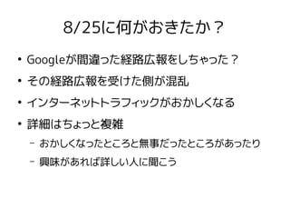 8/25に何がおきたか？
●
Googleが間違った経路広報をしちゃった？
●
その経路広報を受けた側が混乱
●
インターネットトラフィックがおかしくなる
●
詳細はちょっと複雑
– おかしくなったところと無事だったところがあったり
– 興味があれば詳しい人に聞こう
 