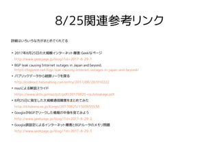 8/25関連参考リンク
詳細はいろいろな方がまとめてくれてる
●
2017年8月25日の大規模インターネット障害:Geekなページ
http://www.geekpage.jp/blog/?id=2017-8-29-1
●
BGP leak causing Internet outages in Japan and beyond.
https://bgpmon.net/bgp-leak-causing-internet-outages-in-japan-and-beyond/
●
パブリックデータから経路リークを探る
http://codeout.hatenablog.com/entry/2017/08/28/010222
●
mazによる解説スライド
https://www.attn.jp/maz/p/t/pdf/20170825-routeleakage.pdf
●
8月25日に発生した大規模通信障害をまとめてみた
http://d.hatena.ne.jp/Kango/20170825/1503655538
●
GoogleがBGPでリークした情報の中身を見てみよう
http://www.geekpage.jp/blog/?id=2017-8-29-2
●
Google誤設定によるインターネット障害とBGPルータのメモリ問題
http://www.geekpage.jp/blog/?id=2017-8-29-3
 