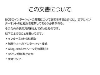 この文書について
8/25のインターネットの障害について説明をするためには、まずはイン
ターネットの仕組みを理解してもらう必要がある。
そのための説明用資料として作ったものです。
以下のようなことを書いてます。
●
インターネットの仕組み
●
階層化されたインターネット接続
●
Googleのネットワーク的位置付け
●
8/25に何が起きたか
●
参考リンク
 