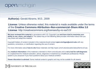 Author(s): Gerald Abrams, M.D., 2009

License: Unless otherwise noted, this material is made available under the terms
of the Creative Commons Attribution–Non-commercial–Share Alike 3.0
License: http://creativecommons.org/licenses/by-nc-sa/3.0/
We have reviewed this material in accordance with U.S. Copyright Law and have tried to maximize your
ability to use, share, and adapt it. The citation key on the following slide provides information about how you
may share and adapt this material.

Copyright holders of content included in this material should contact open.michigan@umich.edu with any
questions, corrections, or clarification regarding the use of content.

For more information about how to cite these materials visit http://open.umich.edu/education/about/terms-of-use.

Any medical information in this material is intended to inform and educate and is not a tool for self-diagnosis
or a replacement for medical evaluation, advice, diagnosis or treatment by a healthcare professional. Please
speak to your physician if you have questions about your medical condition.

Viewer discretion is advised: Some medical content is graphic and may not be suitable for all viewers.
 