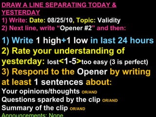 DRAW A LINE SEPARATING TODAY & YESTERDAY 1) Write:   Date:  08/25/10 , Topic:  Validity 2) Next line, write “ Opener #2 ” and then:  1) Write  1 high + 1   low   in last 24 hours 2) Rate your understanding of yesterday:  lost < 1-5 > too easy (3 is perfect)  3) Respond to the  Opener  by writing at least   1 sentences  about : Your opinions/thoughts  OR/AND Questions sparked by the clip   OR/AND Summary of the clip  OR/AND Announcements: None 