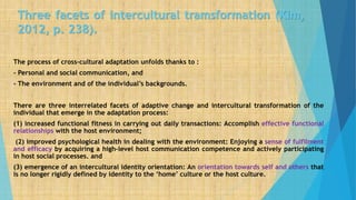 Three facets of intercultural tramsformation (Kim,
2012, p. 238).
The process of cross-cultural adaptation unfolds thanks to :
- Personal and social communication, and
- The environment and of the individual’s backgrounds.
There are three interrelated facets of adaptive change and intercultural transformation of the
individual that emerge in the adaptation process:
(1) increased functional fitness in carrying out daily transactions: Accomplish effective functional
relationships with the host environment;
(2) improved psychological health in dealing with the environment: Enjoying a sense of fulfilment
and efficacy by acquiring a high-level host communication competence and actively participating
in host social processes. and
(3) emergence of an intercultural identity orientation: An orientation towards self and others that
is no longer rigidly defined by identity to the ‘home’ culture or the host culture.
 