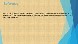 Reference
Kim, Y. (2012). Beyond cultural categories: Communication, adaptation and transformation. In J.
Jackson (Ed.), The Routledge Handbook of Language and Intercultural Communication (pp. 229-
243). USA: Routledge.
 
