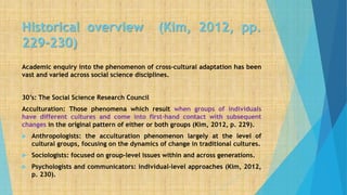 Historical overview (Kim, 2012, pp.
229-230)
Academic enquiry into the phenomenon of cross-cultural adaptation has been
vast and varied across social science disciplines.
30’s: The Social Science Research Council
Acculturation: Those phenomena which result when groups of individuals
have different cultures and come into first-hand contact with subsequent
changes in the original pattern of either or both groups (Kim, 2012, p. 229).
 Anthropologists: the acculturation phenomenon largely at the level of
cultural groups, focusing on the dynamics of change in traditional cultures.
 Sociologists: focused on group-level issues within and across generations.
 Psychologists and communicators: individual-level approaches (Kim, 2012,
p. 230).
 