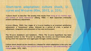 Short-term adaptation: culture shock, U-
curve and W-curve (Kim, 2012, p. 231).
‘Culture shock’ to describe ‘the anxiety that results from losing all our familiar signs
and symbols of social intercourse’ (Oberg, 1960) ---- Most sojourners eventually
achieve satisfactory adjustment.
U-curve (Oberg, 1960): four stages of a U-curve leading to an eventual satisfactory
adjustment: a ‘honeymoon’ phase, followed by a period of crisis, a period of
adjustment, integration and enjoyment of the new environment.
The W-curve (Gullahorn and Gullahorn, 1963): The U-curve hypothesis has been
extended further to the ‘W-curve’ by adding the re-entry (or return-home) phase,
during which the sojourner once again goes through a similar process.
Culture shock should not be viewed as a ‘disease for which adaptation is the cure, but
is at the very heart of the cross-cultural learning experience, self-understanding, and
change (Adler, 1972, 1987).
 