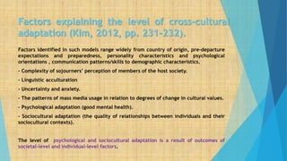 Factors explaining the level of cross-cultural
adaptation (Kim, 2012, pp. 231-232).
Factors identified in such models range widely from country of origin, pre-departure
expectations and preparedness, personality characteristics and psychological
orientations , communication patterns/skills to demographic characteristics.
- Complexity of sojourners’ perception of members of the host society.
- Linguistic acculturation
- Uncertainty and anxiety.
- The patterns of mass media usage in relation to degrees of change in cultural values.
- Psychological adaptation (good mental health).
- Sociocultural adaptation (the quality of relationships between individuals and their
sociocultural contexts).
The level of psychological and sociocultural adaptation is a result of outcomes of
societal-level and individual-level factors.
 