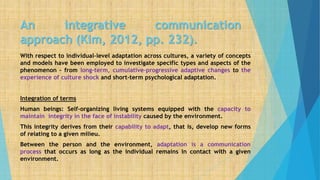 An integrative communication
approach (Kim, 2012, pp. 232).
With respect to individual-level adaptation across cultures, a variety of concepts
and models have been employed to investigate specific types and aspects of the
phenomenon – from long-term, cumulative–progressive adaptive changes to the
experience of culture shock and short-term psychological adaptation.
Integration of terms
Human beings: Self-organizing living systems equipped with the capacity to
maintain integrity in the face of instability caused by the environment.
This integrity derives from their capability to adapt, that is, develop new forms
of relating to a given milieu.
Between the person and the environment, adaptation is a communication
process that occurs as long as the individual remains in contact with a given
environment.
 