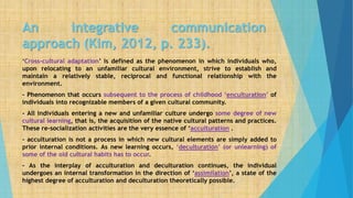 An integrative communication
approach (Kim, 2012, p. 233).
‘Cross-cultural adaptation’ is defined as the phenomenon in which individuals who,
upon relocating to an unfamiliar cultural environment, strive to establish and
maintain a relatively stable, reciprocal and functional relationship with the
environment.
- Phenomenon that occurs subsequent to the process of childhood ‘enculturation’ of
individuals into recognizable members of a given cultural community.
- All individuals entering a new and unfamiliar culture undergo some degree of new
cultural learning, that is, the acquisition of the native cultural patterns and practices.
These re-socialization activities are the very essence of ‘acculturation .
- acculturation is not a process in which new cultural elements are simply added to
prior internal conditions. As new learning occurs, ‘deculturation’ (or unlearning) of
some of the old cultural habits has to occur.
- As the interplay of acculturation and deculturation continues, the individual
undergoes an internal transformation in the direction of ‘assimilation’, a state of the
highest degree of acculturation and deculturation theoretically possible.
 
