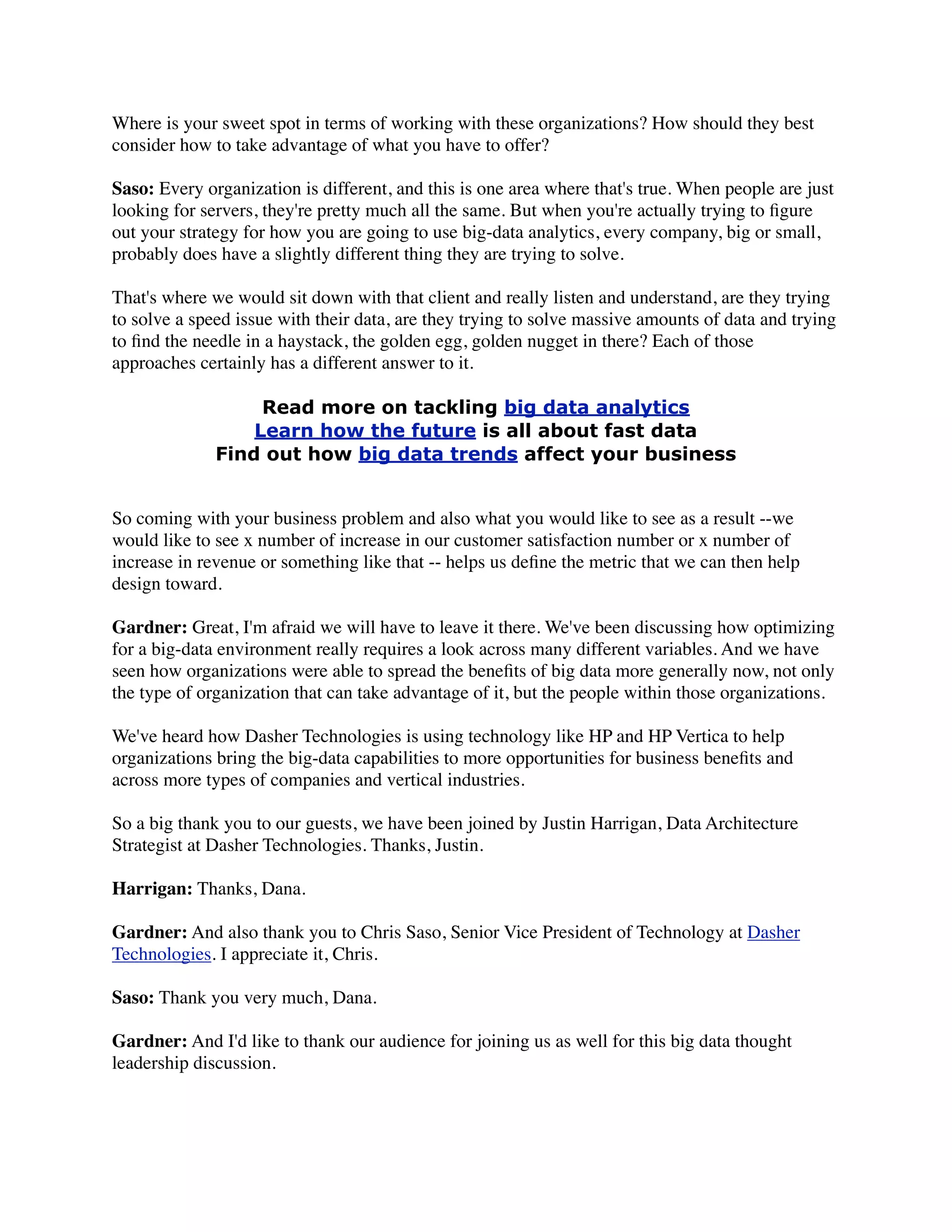 Where is your sweet spot in terms of working with these organizations? How should they best
consider how to take advantage of what you have to offer?
Saso: Every organization is different, and this is one area where that's true. When people are just
looking for servers, they're pretty much all the same. But when you're actually trying to ﬁgure
out your strategy for how you are going to use big-data analytics, every company, big or small,
probably does have a slightly different thing they are trying to solve.
That's where we would sit down with that client and really listen and understand, are they trying
to solve a speed issue with their data, are they trying to solve massive amounts of data and trying
to ﬁnd the needle in a haystack, the golden egg, golden nugget in there? Each of those
approaches certainly has a different answer to it.
Read more on tackling big data analytics
Learn how the future is all about fast data
Find out how big data trends affect your business
So coming with your business problem and also what you would like to see as a result --we
would like to see x number of increase in our customer satisfaction number or x number of
increase in revenue or something like that -- helps us deﬁne the metric that we can then help
design toward.
Gardner: Great, I'm afraid we will have to leave it there. We've been discussing how optimizing
for a big-data environment really requires a look across many different variables. And we have
seen how organizations were able to spread the beneﬁts of big data more generally now, not only
the type of organization that can take advantage of it, but the people within those organizations.
We've heard how Dasher Technologies is using technology like HP and HP Vertica to help
organizations bring the big-data capabilities to more opportunities for business beneﬁts and
across more types of companies and vertical industries.
So a big thank you to our guests, we have been joined by Justin Harrigan, Data Architecture
Strategist at Dasher Technologies. Thanks, Justin.
Harrigan: Thanks, Dana.
Gardner: And also thank you to Chris Saso, Senior Vice President of Technology at Dasher
Technologies. I appreciate it, Chris.
Saso: Thank you very much, Dana.
Gardner: And I'd like to thank our audience for joining us as well for this big data thought
leadership discussion.
 