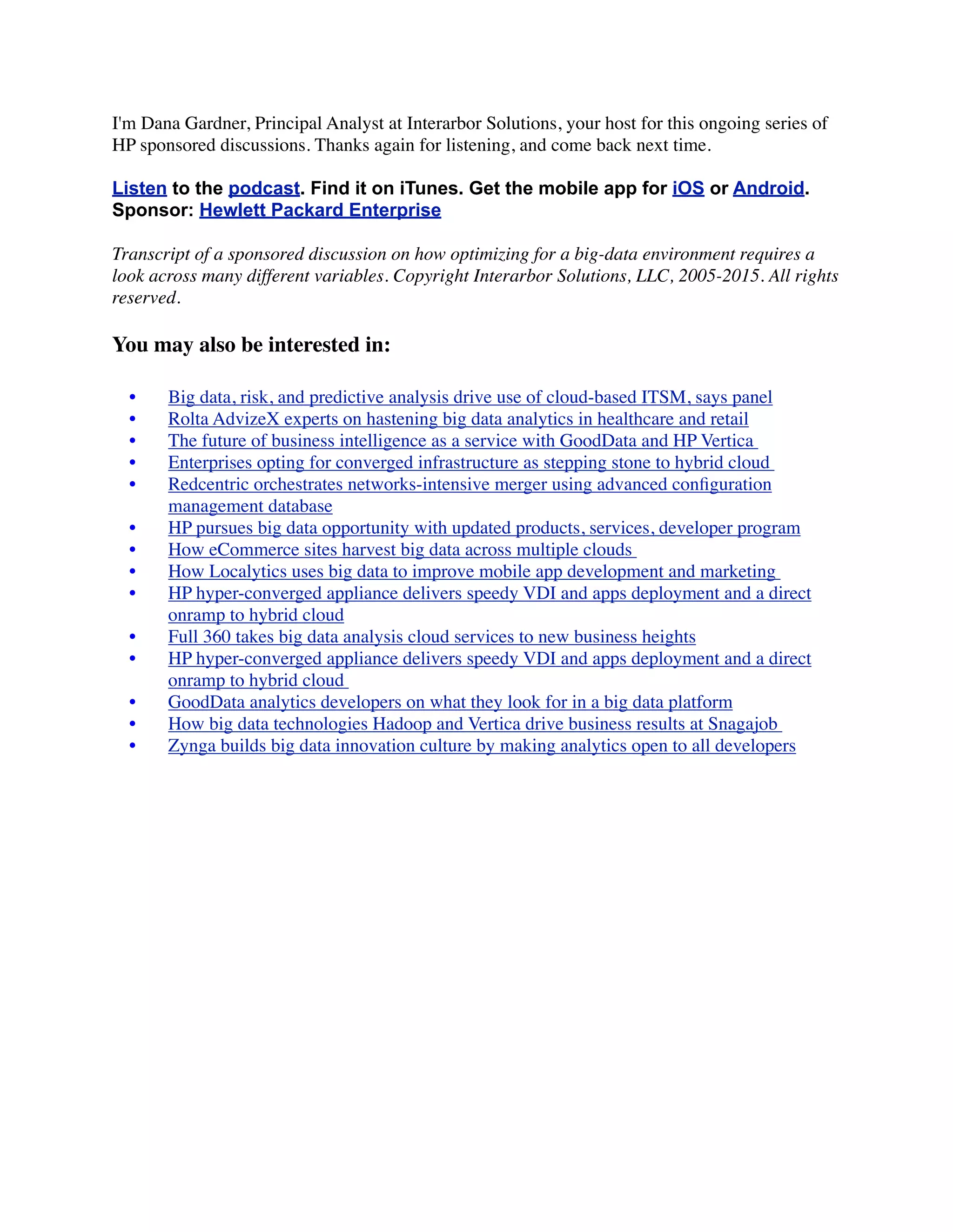 I'm Dana Gardner, Principal Analyst at Interarbor Solutions, your host for this ongoing series of
HP sponsored discussions. Thanks again for listening, and come back next time.
Listen to the podcast. Find it on iTunes. Get the mobile app for iOS or Android.
Sponsor: Hewlett Packard Enterprise
Transcript of a sponsored discussion on how optimizing for a big-data environment requires a
look across many different variables. Copyright Interarbor Solutions, LLC, 2005-2015. All rights
reserved.
You may also be interested in:
	 •	 Big data, risk, and predictive analysis drive use of cloud-based ITSM, says panel
	 •	 Rolta AdvizeX experts on hastening big data analytics in healthcare and retail
	 •	 The future of business intelligence as a service with GoodData and HP Vertica 
	 •	 Enterprises opting for converged infrastructure as stepping stone to hybrid cloud 
	 •	 Redcentric orchestrates networks-intensive merger using advanced conﬁguration
management database
	 •	 HP pursues big data opportunity with updated products, services, developer program
	 •	 How eCommerce sites harvest big data across multiple clouds 
	 •	 How Localytics uses big data to improve mobile app development and marketing 
	 •	 HP hyper-converged appliance delivers speedy VDI and apps deployment and a direct
onramp to hybrid cloud
	 •	 Full 360 takes big data analysis cloud services to new business heights
	 •	 HP hyper-converged appliance delivers speedy VDI and apps deployment and a direct
onramp to hybrid cloud 
	 •	 GoodData analytics developers on what they look for in a big data platform
	 •	 How big data technologies Hadoop and Vertica drive business results at Snagajob
	 •	 Zynga builds big data innovation culture by making analytics open to all developers
 