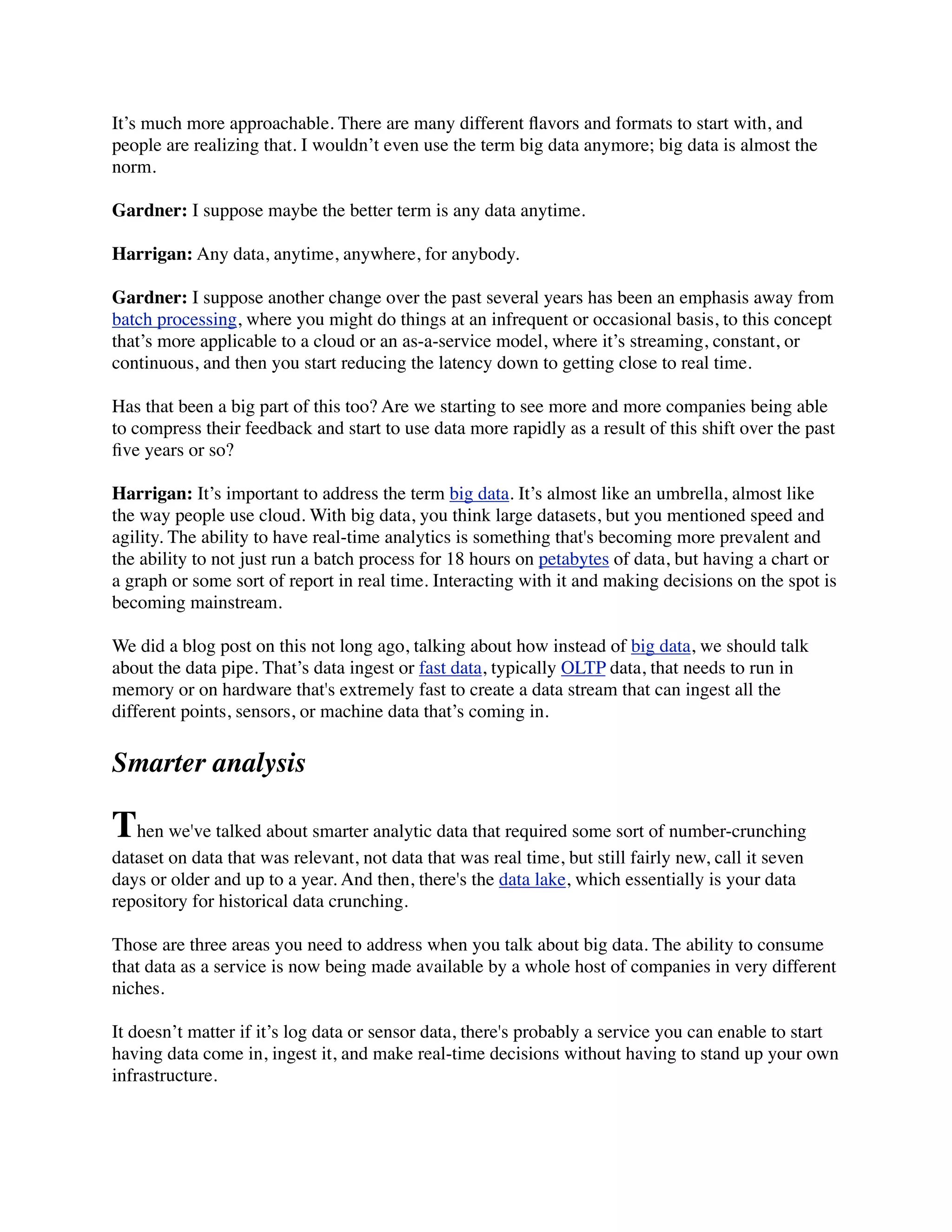 It’s much more approachable. There are many different ﬂavors and formats to start with, and
people are realizing that. I wouldn’t even use the term big data anymore; big data is almost the
norm.
Gardner: I suppose maybe the better term is any data anytime.
Harrigan: Any data, anytime, anywhere, for anybody.
Gardner: I suppose another change over the past several years has been an emphasis away from
batch processing, where you might do things at an infrequent or occasional basis, to this concept
that’s more applicable to a cloud or an as-a-service model, where it’s streaming, constant, or
continuous, and then you start reducing the latency down to getting close to real time.
Has that been a big part of this too? Are we starting to see more and more companies being able
to compress their feedback and start to use data more rapidly as a result of this shift over the past
ﬁve years or so?
Harrigan: It’s important to address the term big data. It’s almost like an umbrella, almost like
the way people use cloud. With big data, you think large datasets, but you mentioned speed and
agility. The ability to have real-time analytics is something that's becoming more prevalent and
the ability to not just run a batch process for 18 hours on petabytes of data, but having a chart or
a graph or some sort of report in real time. Interacting with it and making decisions on the spot is
becoming mainstream.
We did a blog post on this not long ago, talking about how instead of big data, we should talk
about the data pipe. That’s data ingest or fast data, typically OLTP data, that needs to run in
memory or on hardware that's extremely fast to create a data stream that can ingest all the
different points, sensors, or machine data that’s coming in.
Smarter analysis
Then we've talked about smarter analytic data that required some sort of number-crunching
dataset on data that was relevant, not data that was real time, but still fairly new, call it seven
days or older and up to a year. And then, there's the data lake, which essentially is your data
repository for historical data crunching.
Those are three areas you need to address when you talk about big data. The ability to consume
that data as a service is now being made available by a whole host of companies in very different
niches.
It doesn’t matter if it’s log data or sensor data, there's probably a service you can enable to start
having data come in, ingest it, and make real-time decisions without having to stand up your own
infrastructure.
 