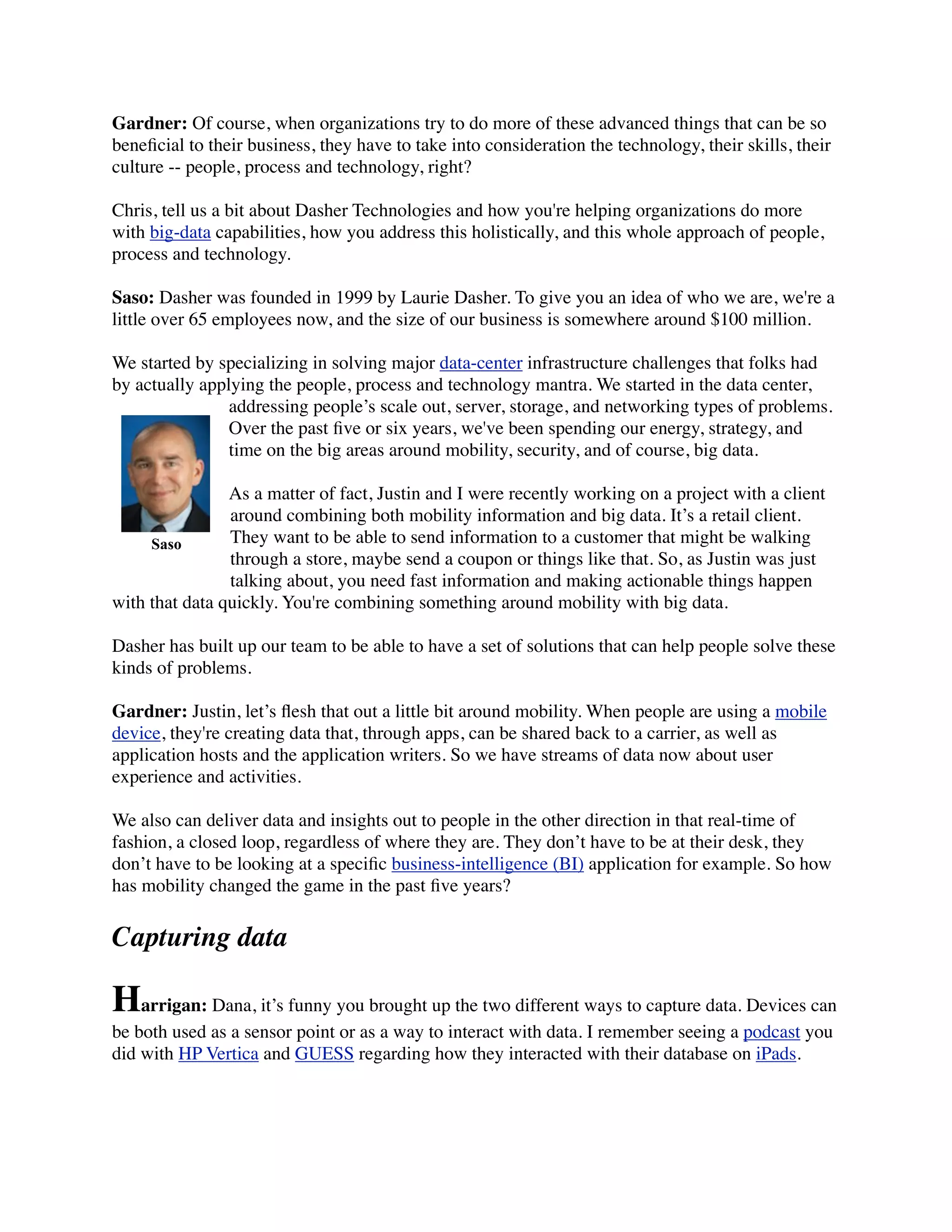 Gardner: Of course, when organizations try to do more of these advanced things that can be so
beneﬁcial to their business, they have to take into consideration the technology, their skills, their
culture -- people, process and technology, right?
Chris, tell us a bit about Dasher Technologies and how you're helping organizations do more
with big-data capabilities, how you address this holistically, and this whole approach of people,
process and technology.
Saso: Dasher was founded in 1999 by Laurie Dasher. To give you an idea of who we are, we're a
little over 65 employees now, and the size of our business is somewhere around $100 million.
We started by specializing in solving major data-center infrastructure challenges that folks had
by actually applying the people, process and technology mantra. We started in the data center,
addressing people’s scale out, server, storage, and networking types of problems.
Over the past ﬁve or six years, we've been spending our energy, strategy, and
time on the big areas around mobility, security, and of course, big data.
As a matter of fact, Justin and I were recently working on a project with a client
around combining both mobility information and big data. It’s a retail client.
They want to be able to send information to a customer that might be walking
through a store, maybe send a coupon or things like that. So, as Justin was just
talking about, you need fast information and making actionable things happen
with that data quickly. You're combining something around mobility with big data.
Dasher has built up our team to be able to have a set of solutions that can help people solve these
kinds of problems.
Gardner: Justin, let’s ﬂesh that out a little bit around mobility. When people are using a mobile
device, they're creating data that, through apps, can be shared back to a carrier, as well as
application hosts and the application writers. So we have streams of data now about user
experience and activities.
We also can deliver data and insights out to people in the other direction in that real-time of
fashion, a closed loop, regardless of where they are. They don’t have to be at their desk, they
don’t have to be looking at a speciﬁc business-intelligence (BI) application for example. So how
has mobility changed the game in the past ﬁve years?
Capturing data
Harrigan: Dana, it’s funny you brought up the two different ways to capture data. Devices can
be both used as a sensor point or as a way to interact with data. I remember seeing a podcast you
did with HP Vertica and GUESS regarding how they interacted with their database on iPads.
Saso
 