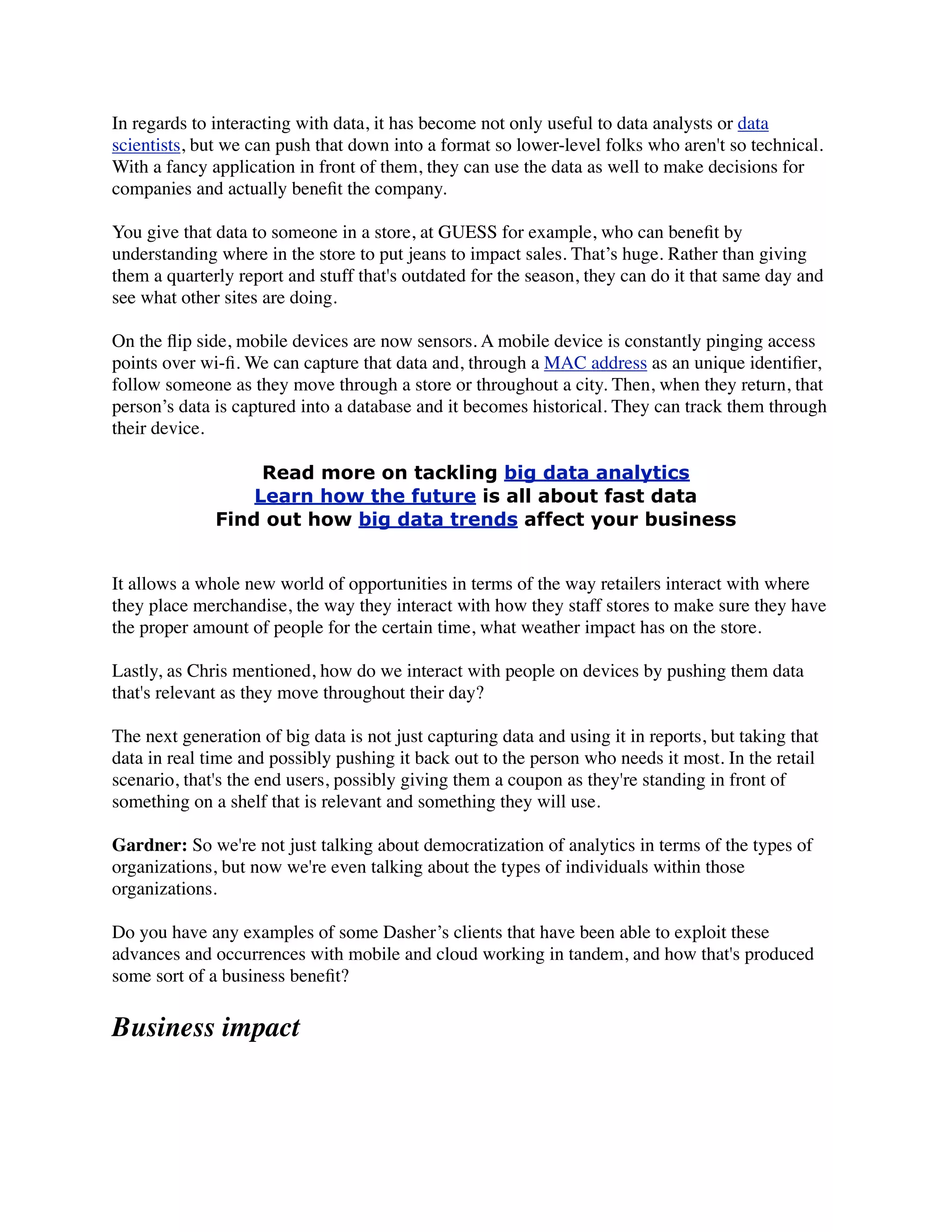 In regards to interacting with data, it has become not only useful to data analysts or data
scientists, but we can push that down into a format so lower-level folks who aren't so technical.
With a fancy application in front of them, they can use the data as well to make decisions for
companies and actually beneﬁt the company.
You give that data to someone in a store, at GUESS for example, who can beneﬁt by
understanding where in the store to put jeans to impact sales. That’s huge. Rather than giving
them a quarterly report and stuff that's outdated for the season, they can do it that same day and
see what other sites are doing.
On the ﬂip side, mobile devices are now sensors. A mobile device is constantly pinging access
points over wi-ﬁ. We can capture that data and, through a MAC address as an unique identiﬁer,
follow someone as they move through a store or throughout a city. Then, when they return, that
person’s data is captured into a database and it becomes historical. They can track them through
their device.
Read more on tackling big data analytics
Learn how the future is all about fast data
Find out how big data trends affect your business
It allows a whole new world of opportunities in terms of the way retailers interact with where
they place merchandise, the way they interact with how they staff stores to make sure they have
the proper amount of people for the certain time, what weather impact has on the store.
Lastly, as Chris mentioned, how do we interact with people on devices by pushing them data
that's relevant as they move throughout their day?
The next generation of big data is not just capturing data and using it in reports, but taking that
data in real time and possibly pushing it back out to the person who needs it most. In the retail
scenario, that's the end users, possibly giving them a coupon as they're standing in front of
something on a shelf that is relevant and something they will use.
Gardner: So we're not just talking about democratization of analytics in terms of the types of
organizations, but now we're even talking about the types of individuals within those
organizations.
Do you have any examples of some Dasher’s clients that have been able to exploit these
advances and occurrences with mobile and cloud working in tandem, and how that's produced
some sort of a business beneﬁt?
Business impact
 