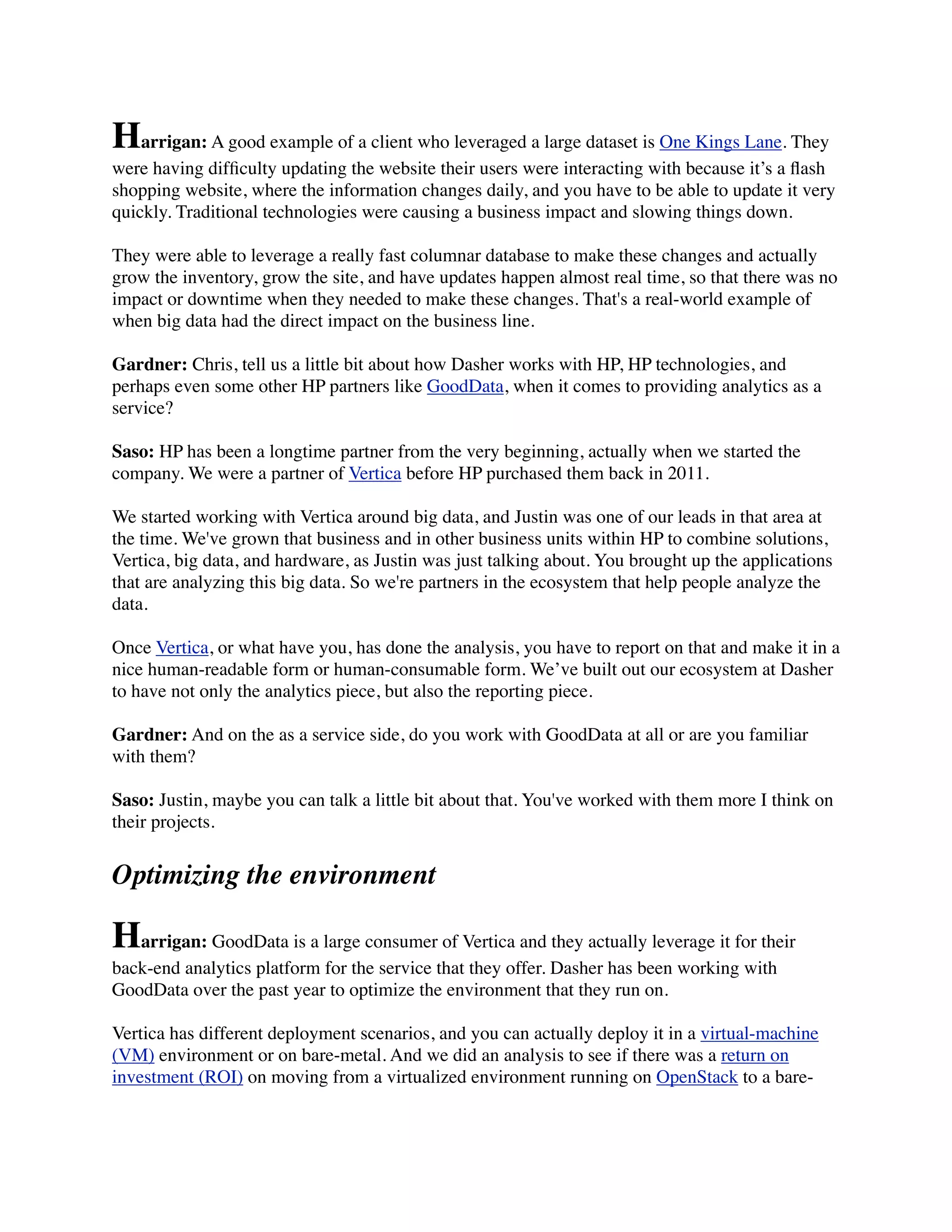 Harrigan: A good example of a client who leveraged a large dataset is One Kings Lane. They
were having difﬁculty updating the website their users were interacting with because it’s a ﬂash
shopping website, where the information changes daily, and you have to be able to update it very
quickly. Traditional technologies were causing a business impact and slowing things down.
They were able to leverage a really fast columnar database to make these changes and actually
grow the inventory, grow the site, and have updates happen almost real time, so that there was no
impact or downtime when they needed to make these changes. That's a real-world example of
when big data had the direct impact on the business line.
Gardner: Chris, tell us a little bit about how Dasher works with HP, HP technologies, and
perhaps even some other HP partners like GoodData, when it comes to providing analytics as a
service?
Saso: HP has been a longtime partner from the very beginning, actually when we started the
company. We were a partner of Vertica before HP purchased them back in 2011.
We started working with Vertica around big data, and Justin was one of our leads in that area at
the time. We've grown that business and in other business units within HP to combine solutions,
Vertica, big data, and hardware, as Justin was just talking about. You brought up the applications
that are analyzing this big data. So we're partners in the ecosystem that help people analyze the
data.
Once Vertica, or what have you, has done the analysis, you have to report on that and make it in a
nice human-readable form or human-consumable form. We’ve built out our ecosystem at Dasher
to have not only the analytics piece, but also the reporting piece.
Gardner: And on the as a service side, do you work with GoodData at all or are you familiar
with them?
Saso: Justin, maybe you can talk a little bit about that. You've worked with them more I think on
their projects.
Optimizing the environment
Harrigan: GoodData is a large consumer of Vertica and they actually leverage it for their
back-end analytics platform for the service that they offer. Dasher has been working with
GoodData over the past year to optimize the environment that they run on.
Vertica has different deployment scenarios, and you can actually deploy it in a virtual-machine
(VM) environment or on bare-metal. And we did an analysis to see if there was a return on
investment (ROI) on moving from a virtualized environment running on OpenStack to a bare-
 