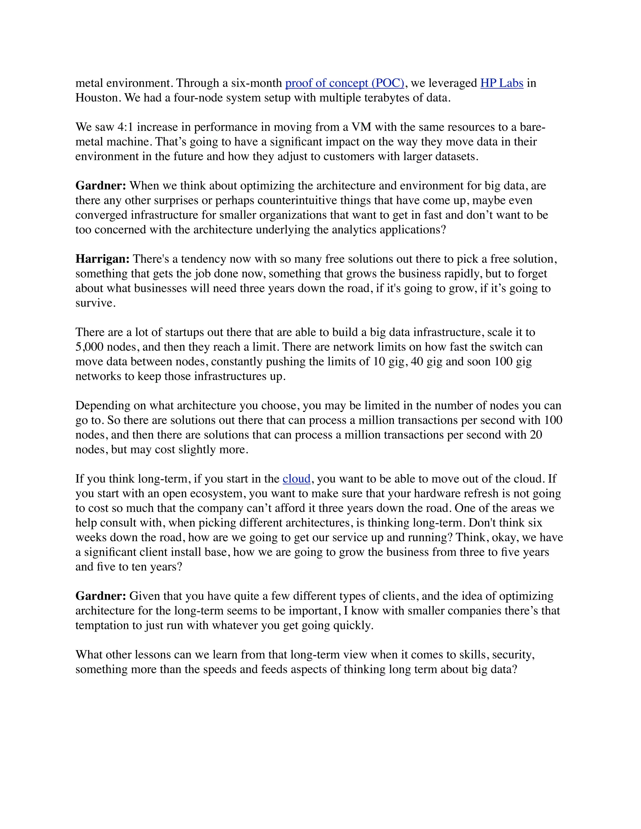 metal environment. Through a six-month proof of concept (POC), we leveraged HP Labs in
Houston. We had a four-node system setup with multiple terabytes of data.
We saw 4:1 increase in performance in moving from a VM with the same resources to a bare-
metal machine. That’s going to have a signiﬁcant impact on the way they move data in their
environment in the future and how they adjust to customers with larger datasets.
Gardner: When we think about optimizing the architecture and environment for big data, are
there any other surprises or perhaps counterintuitive things that have come up, maybe even
converged infrastructure for smaller organizations that want to get in fast and don’t want to be
too concerned with the architecture underlying the analytics applications?
Harrigan: There's a tendency now with so many free solutions out there to pick a free solution,
something that gets the job done now, something that grows the business rapidly, but to forget
about what businesses will need three years down the road, if it's going to grow, if it’s going to
survive.
There are a lot of startups out there that are able to build a big data infrastructure, scale it to
5,000 nodes, and then they reach a limit. There are network limits on how fast the switch can
move data between nodes, constantly pushing the limits of 10 gig, 40 gig and soon 100 gig
networks to keep those infrastructures up.
Depending on what architecture you choose, you may be limited in the number of nodes you can
go to. So there are solutions out there that can process a million transactions per second with 100
nodes, and then there are solutions that can process a million transactions per second with 20
nodes, but may cost slightly more.
If you think long-term, if you start in the cloud, you want to be able to move out of the cloud. If
you start with an open ecosystem, you want to make sure that your hardware refresh is not going
to cost so much that the company can’t afford it three years down the road. One of the areas we
help consult with, when picking different architectures, is thinking long-term. Don't think six
weeks down the road, how are we going to get our service up and running? Think, okay, we have
a signiﬁcant client install base, how we are going to grow the business from three to ﬁve years
and ﬁve to ten years?
Gardner: Given that you have quite a few different types of clients, and the idea of optimizing
architecture for the long-term seems to be important, I know with smaller companies there’s that
temptation to just run with whatever you get going quickly.
What other lessons can we learn from that long-term view when it comes to skills, security,
something more than the speeds and feeds aspects of thinking long term about big data?
 