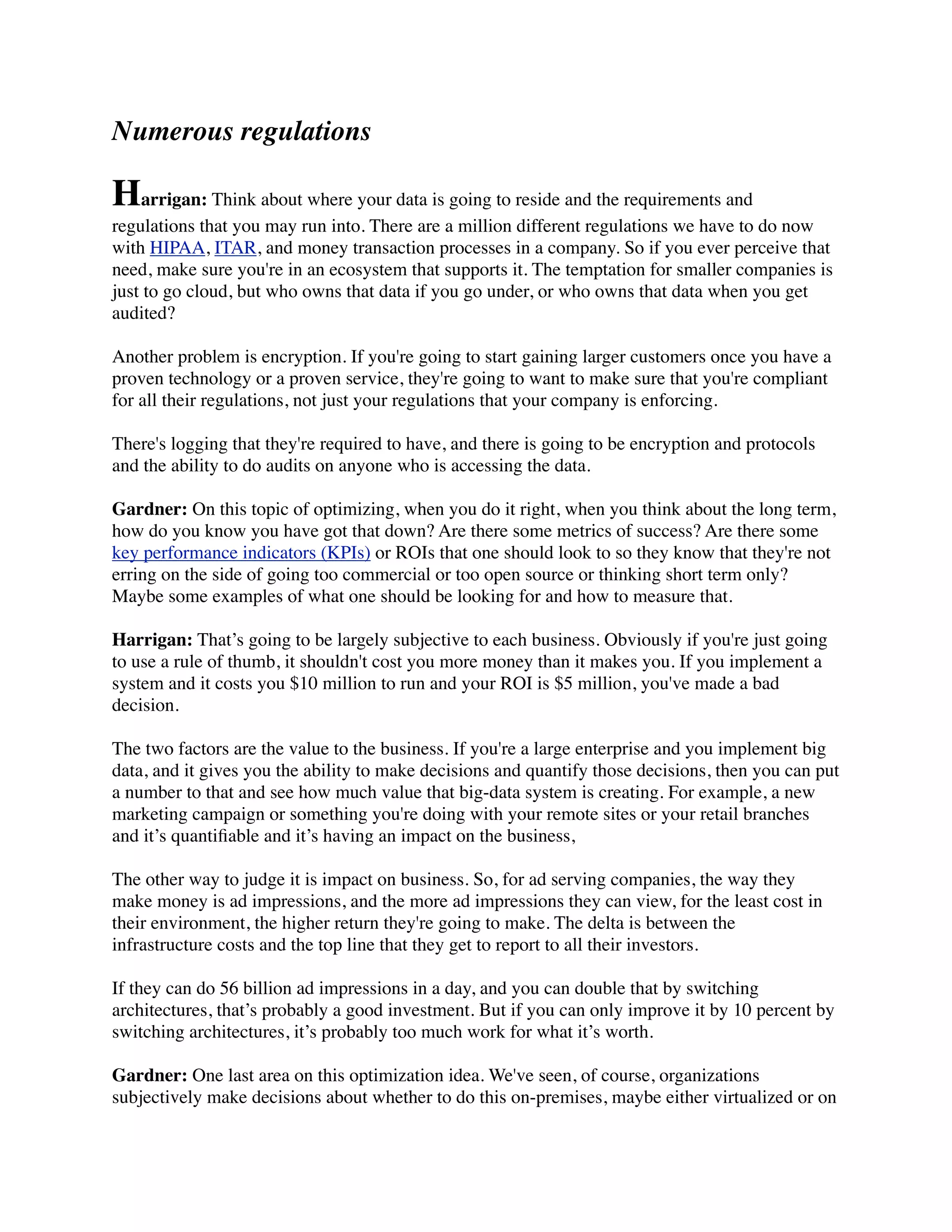 Numerous regulations
Harrigan: Think about where your data is going to reside and the requirements and
regulations that you may run into. There are a million different regulations we have to do now
with HIPAA, ITAR, and money transaction processes in a company. So if you ever perceive that
need, make sure you're in an ecosystem that supports it. The temptation for smaller companies is
just to go cloud, but who owns that data if you go under, or who owns that data when you get
audited?
Another problem is encryption. If you're going to start gaining larger customers once you have a
proven technology or a proven service, they're going to want to make sure that you're compliant
for all their regulations, not just your regulations that your company is enforcing.
There's logging that they're required to have, and there is going to be encryption and protocols
and the ability to do audits on anyone who is accessing the data.
Gardner: On this topic of optimizing, when you do it right, when you think about the long term,
how do you know you have got that down? Are there some metrics of success? Are there some
key performance indicators (KPIs) or ROIs that one should look to so they know that they're not
erring on the side of going too commercial or too open source or thinking short term only?
Maybe some examples of what one should be looking for and how to measure that.
Harrigan: That’s going to be largely subjective to each business. Obviously if you're just going
to use a rule of thumb, it shouldn't cost you more money than it makes you. If you implement a
system and it costs you $10 million to run and your ROI is $5 million, you've made a bad
decision.
The two factors are the value to the business. If you're a large enterprise and you implement big
data, and it gives you the ability to make decisions and quantify those decisions, then you can put
a number to that and see how much value that big-data system is creating. For example, a new
marketing campaign or something you're doing with your remote sites or your retail branches
and it’s quantiﬁable and it’s having an impact on the business,
The other way to judge it is impact on business. So, for ad serving companies, the way they
make money is ad impressions, and the more ad impressions they can view, for the least cost in
their environment, the higher return they're going to make. The delta is between the
infrastructure costs and the top line that they get to report to all their investors.
If they can do 56 billion ad impressions in a day, and you can double that by switching
architectures, that’s probably a good investment. But if you can only improve it by 10 percent by
switching architectures, it’s probably too much work for what it’s worth.
Gardner: One last area on this optimization idea. We've seen, of course, organizations
subjectively make decisions about whether to do this on-premises, maybe either virtualized or on
 