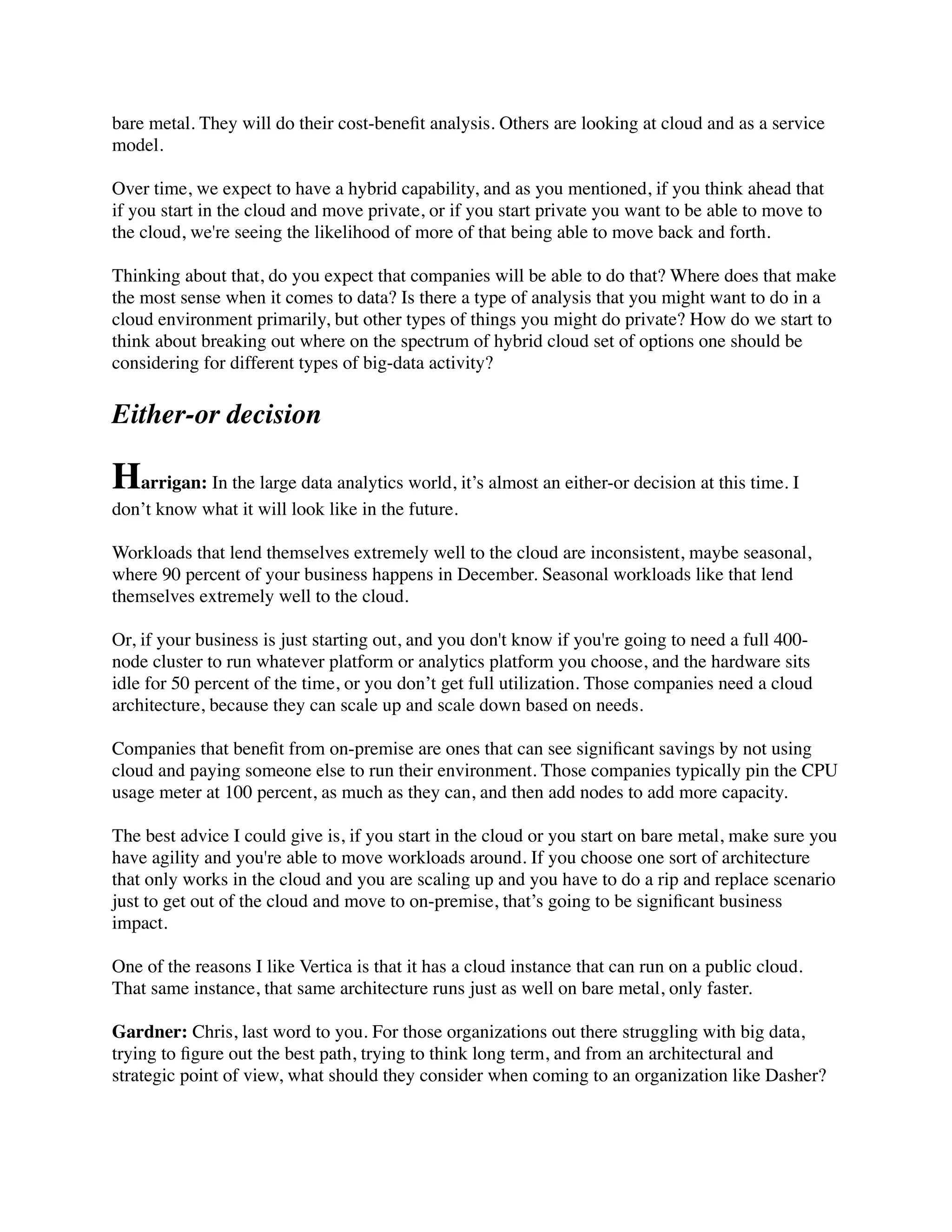 bare metal. They will do their cost-beneﬁt analysis. Others are looking at cloud and as a service
model.
Over time, we expect to have a hybrid capability, and as you mentioned, if you think ahead that
if you start in the cloud and move private, or if you start private you want to be able to move to
the cloud, we're seeing the likelihood of more of that being able to move back and forth.
Thinking about that, do you expect that companies will be able to do that? Where does that make
the most sense when it comes to data? Is there a type of analysis that you might want to do in a
cloud environment primarily, but other types of things you might do private? How do we start to
think about breaking out where on the spectrum of hybrid cloud set of options one should be
considering for different types of big-data activity?
Either-or decision
Harrigan: In the large data analytics world, it’s almost an either-or decision at this time. I
don’t know what it will look like in the future.
Workloads that lend themselves extremely well to the cloud are inconsistent, maybe seasonal,
where 90 percent of your business happens in December. Seasonal workloads like that lend
themselves extremely well to the cloud.
Or, if your business is just starting out, and you don't know if you're going to need a full 400-
node cluster to run whatever platform or analytics platform you choose, and the hardware sits
idle for 50 percent of the time, or you don’t get full utilization. Those companies need a cloud
architecture, because they can scale up and scale down based on needs.
Companies that beneﬁt from on-premise are ones that can see signiﬁcant savings by not using
cloud and paying someone else to run their environment. Those companies typically pin the CPU
usage meter at 100 percent, as much as they can, and then add nodes to add more capacity.
The best advice I could give is, if you start in the cloud or you start on bare metal, make sure you
have agility and you're able to move workloads around. If you choose one sort of architecture
that only works in the cloud and you are scaling up and you have to do a rip and replace scenario
just to get out of the cloud and move to on-premise, that’s going to be signiﬁcant business
impact.
One of the reasons I like Vertica is that it has a cloud instance that can run on a public cloud.
That same instance, that same architecture runs just as well on bare metal, only faster.
Gardner: Chris, last word to you. For those organizations out there struggling with big data,
trying to ﬁgure out the best path, trying to think long term, and from an architectural and
strategic point of view, what should they consider when coming to an organization like Dasher?
 
