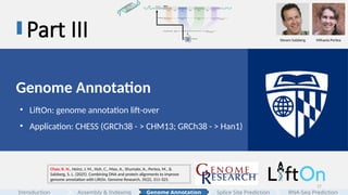17
Part III
Genome Annotation
• LiftOn: genome annotation lift-over
• Application: CHESS (GRCh38 - > CHM13; GRCh38 - > Han1)
Chao, K. H., Heinz, J. M., Hoh, C., Mao, A., Shumate, A., Pertea, M., &
Salzberg, S. L. (2025). Combining DNA and protein alignments to improve
genome annotation with LiftOn. Genome Research, 35(2), 311-325.
Steven Salzberg Mihaela Pertea
Assembly & Indexing
Introduction Genome Annotation Splice Site Prediction RNA-Seq Prediction
 