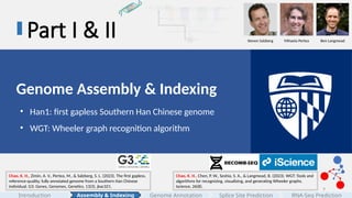 9
Part I & II
Genome Assembly & Indexing
• Han1: first gapless Southern Han Chinese genome
• WGT: Wheeler graph recognition algorithm
Chao, K. H., Zimin, A. V., Pertea, M., & Salzberg, S. L. (2023). The first gapless,
reference-quality, fully annotated genome from a Southern Han Chinese
individual. G3: Genes, Genomes, Genetics, 13(3), jkac321.
Chao, K. H., Chen, P. W., Seshia, S. A., & Langmead, B. (2023). WGT: Tools and
algorithms for recognizing, visualizing, and generating Wheeler graphs.
Iscience, 26(8).
Steven Salzberg Mihaela Pertea Ben Langmead
Assembly & Indexing
Introduction Genome Annotation Splice Site Prediction RNA-Seq Prediction
 