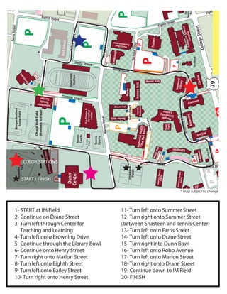 1- START at IM Field
2- Continue on Drane Street
3- Turn left through Center for
Teaching and Learning
4- Turn left onto Browning Drive
5- Continue through the Library Bowl
6- Continue onto Henry Street
7- Turn right onto Marion Street
8- Turn left onto Eighth Street
9- Turn left onto Bailey Street
10- Turn right onto Henry Street
11- Turn left onto Summer Street
12- Turn right onto Summer Street
(between Shasteen and Tennis Center)
13- Turn left onto Farris Street
14- Turn left onto Drane Street
15- Turn right into Dunn Bowl
16- Turn left onto Robb Avenue
17- Turn left onto Marion Street
18- Turn right onto Drane Street
19- Continue down to IM Field
20- FINISH
* map subject to change
COLOR STATIONS
START / FINISH
 