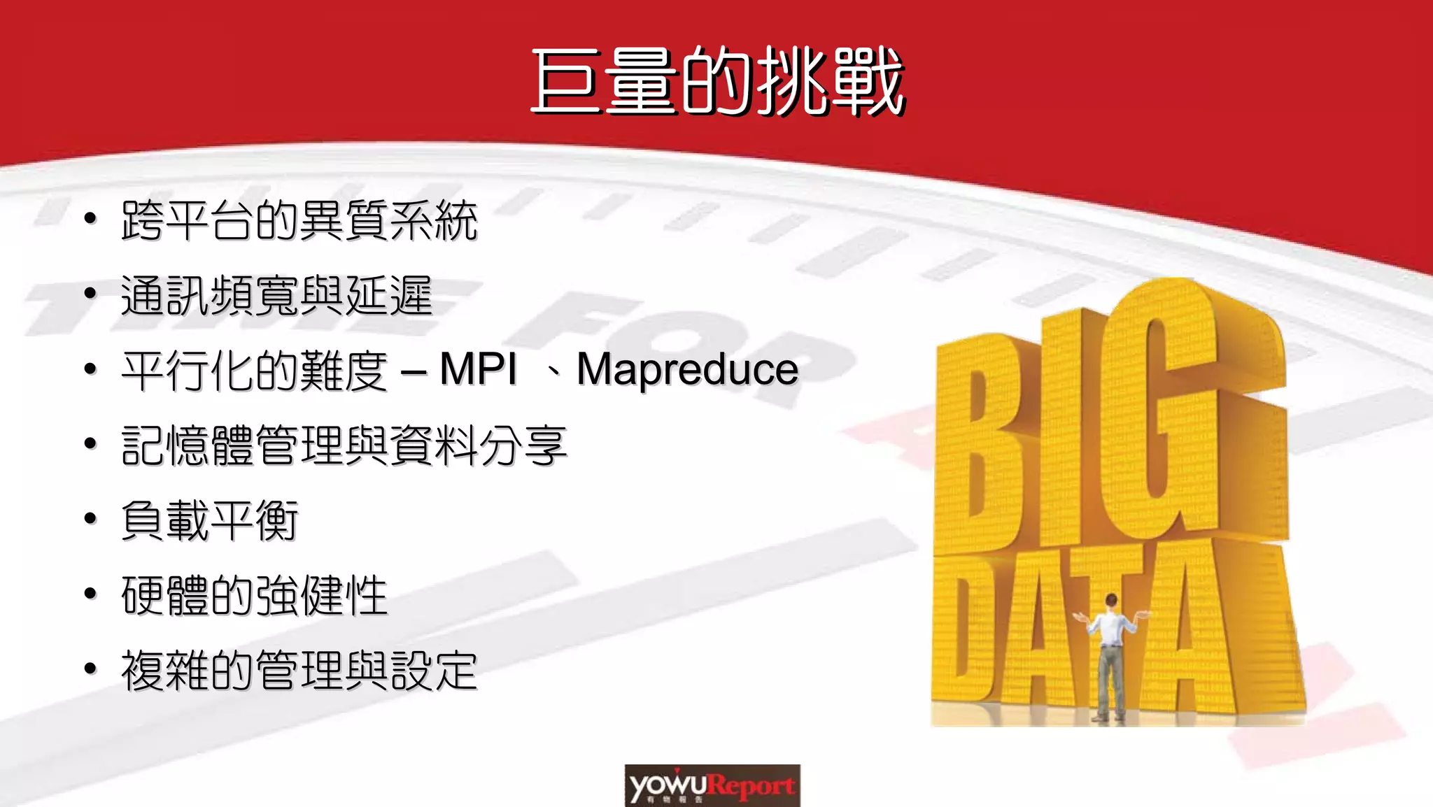 巨量的挑戰巨量的挑戰
• 跨平台的異質系統
• 通訊頻寬與延遲
• 平行化的難度 – MPI 、Mapreduce
• 記憶體管理與資料分享
• 負載平衡
• 硬體的強健性
• 複雜的管理與設定
•• 跨平台的異質系統跨平台的異質系統
•• 通訊頻寬與延遲通訊頻寬與延遲
•• 平行化的難度平行化的難度 –– MPIMPI 、、MapreduceMapreduce
•• 記憶體管理與資料分享記憶體管理與資料分享
•• 負載平衡負載平衡
•• 硬體的強健性硬體的強健性
•• 複雜的管理與設定複雜的管理與設定
 